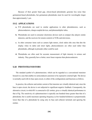 Because of their greater band gap, silicon-based photodiodes generate less noise than
germanium-based photodiodes, but germanium photodiodes must be used for wavelengths longer
than approximately 1 µm.
5.9.2 APPLICATIONS
a. P-N photodiodes are used in similar applications to other photodetectors, such as
photoconductors, charge-coupled devices, and photomultiplier tubes.
b. Photodiodes are used in consumer electronics devices such as compact disc players smoke
detectors, and the receivers for remote controls in VCRs and televisions.
c. In other consumer items such as camera light meters, clock radios (the ones that dim the
display when its dark) and street lights, photoconductors are often used rather than
photodiodes, although in principle either could be used.
d. Photodiodes are often used for accurate measurement of light intensity in science and
industry. They generally have a better, more linear response than photoconductors.
5.10 PHOTOTRANSISTORS
The standard symbol of a phototransistor, which can be regarded as a conventional transistor
housed in a case that enables its semiconductor junctions to be exposed to external light. The device
is normally used with its base open circuit, in either of the configurations and functions as follows.
In practice, the collector and emitter current of the transistor are virtually identical and, since the
base is open circuit, the device is not subjected to significant negative feedback. Consequently, the
alternative circuit, in which R1 is connected to Q1 emitter, gives a virtually identical performance to
that of fig. The sensitivity of a phototransistor is typically one hundred times greater than that of a
photodiode, but is useful maximum operating frequency (a few hundred kilohertz) is proportionally
lower than that of a photodiode by using only its base and collector terminals and ignoring the
emitter.
[36]
 