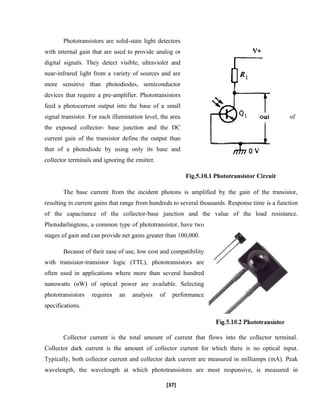 Phototransistors are solid-state light detectors
with internal gain that are used to provide analog or
digital signals. They detect visible, ultraviolet and
near-infrared light from a variety of sources and are
more sensitive than photodiodes, semiconductor
devices that require a pre-amplifier. Phototransistors
feed a photocurrent output into the base of a small
signal transistor. For each illumination level, the area of
the exposed collector- base junction and the DC
current gain of the transistor define the output than
that of a photodiode by using only its base and
collector terminals and ignoring the emitter.
Fig.5.10.1 Phototransistor Circuit
The base current from the incident photons is amplified by the gain of the transistor,
resulting in current gains that range from hundreds to several thousands. Response time is a function
of the capacitance of the collector-base junction and the value of the load resistance.
Photodarlingtons, a common type of phototransistor, have two
stages of gain and can provide net gains greater than 100,000.
Because of their ease of use, low cost and compatibility
with transistor-transistor logic (TTL), phototransistors are
often used in applications where more than several hundred
nanowatts (nW) of optical power are available. Selecting
phototransistors requires an analysis of performance
specifications.
Collector current is the total amount of current that flows into the collector terminal.
Collector dark current is the amount of collector current for which there is no optical input.
Typically, both collector current and collector dark current are measured in milliamps (mA). Peak
wavelength, the wavelength at which phototransistors are most responsive, is measured in
[37]
 