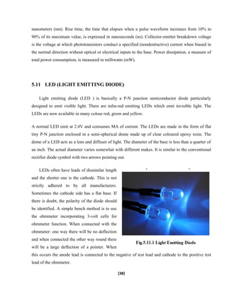 nanometers (nm). Rise time, the time that elapses when a pulse waveform increases from 10% to
90% of its maximum value, is expressed in nanoseconds (ns). Collector-emitter breakdown voltage
is the voltage at which phototransistors conduct a specified (nondestructive) current when biased in
the normal direction without optical or electrical inputs to the base. Power dissipation, a measure of
total power consumption, is measured in milliwatts (mW).
5.11 LED (LIGHT EMITTING DIODE)
Light emitting diode (LED ) is basically a P-N junction semiconductor diode particularly
designed to emit visible light. There are infra-red emitting LEDs which emit invisible light. The
LEDs are now available in many colour red, green and yellow.
A normal LED emit at 2.4V and consumes MA of current. The LEDs are made in the form of flat
tiny P-N junction enclosed in a semi-spherical dome made up of clear coloured epoxy resin. The
dome of a LED acts as a lens and diffuser of light. The diameter of the base is less than a quarter of
an inch. The actual diameter varies somewhat with different makes. It is similar to the conventional
rectifier diode symbol with two arrows pointing out.
LEDs often have leads of dissimilar length
and the shorter one is the cathode. This is not
strictly adhered to by all manufacturers.
Sometimes the cathode side has a flat base. If
there is doubt, the polarity of the diode should
be identified. A simple bench method is to use
the ohmmeter incorporating 3-volt cells for
ohmmeter function. When connected with the
ohmmeter: one way there will be no deflection
and when connected the other way round there
will be a large deflection of a pointer. When
this occurs the anode lead is connected to the negative of test lead and cathode to the positive test
lead of the ohmmeter.
[38]
 