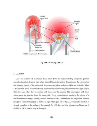 Fig.5.11.2 Working Of LED
1. ACTION
An LED consists of a junction diode made from the semiconducting compound gallium
arsenide phosphide. It emits light when forward biased, the colour depending on the composition
and impurity content of the compound. At present red, yellow and green LEDs are available. When
a p-n junction diode is forward biased, electrons move across the junction from the n-type side to
the p-type side where they recombine with holes near the junction. The same occurs with holes
going across the junction from the p-type side. Every recombination results in the release of a
certain amount of energy, causing, in most semiconductors, a temperature rise. In gallium arsenide
phosphide some of the energy is emitted as light which gets out of the LED because the junction is
formed very close to the surface of the material. An LED does not light when reverse biased and if
the bias is 5 V or more it may be damaged.
[39]
 