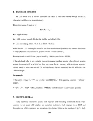 2. EXTERNAL RESISTOR
An LED must have a resistor connected in series to limit the current through the LED;
otherwise it will burn out almost instantly.
The resistor value, R is given by:
R = (VS - VL) / I
VS = supply voltage
VL = LED voltage (usually 2V, but 4V for blue and white LEDs)
I = LED current (e.g. 10mA = 0.01A, or 20mA = 0.02A)
Make sure the LED current you choose is less than the maximum permitted and convert the current
to amps (A) so the calculation will give the resistor value in ohms ( ).
To convert mA to A divide the current in mA by 1000 because 1mA = 0.001A.
If the calculated value is not available choose the nearest standard resistor value which is greater,
so that the current will be a little less than you chose. In fact you may wish to choose a greater
resistor value to reduce the current (to increase battery life for example) but this will make the
LED less bright.
For example
If the supply voltage VS = 9V, and you have a red LED (VL = 2V), requiring a current I = 20mA =
0.020A.
R = (9V - 2V) / 0.02A = 350 , so choose 390 (the nearest standard value which is greater).
3. DECIMAL DISPLAY
Many electronic calculators, clocks, cash registers and measuring instruments have seven-
segment red or green LED displays as numerical indicators. Each segment is an LED and
depending on which segments are energized, the display lights up the numbers 0 to 9. Such
[40]
 