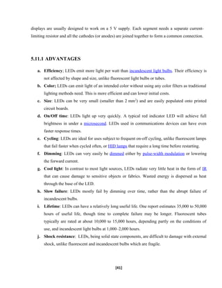 displays are usually designed to work on a 5 V supply. Each segment needs a separate current-
limiting resistor and all the cathodes (or anodes) are joined together to form a common connection.
5.11.1 ADVANTAGES
a. Efficiency; LEDs emit more light per watt than incandescent light bulbs. Their efficiency is
not affected by shape and size, unlike fluorescent light bulbs or tubes.
b. Color; LEDs can emit light of an intended color without using any color filters as traditional
lighting methods need. This is more efficient and can lower initial costs.
c. Size: LEDs can be very small (smaller than 2 mm2
) and are easily populated onto printed
circuit boards.
d. On/Off time: LEDs light up very quickly. A typical red indicator LED will achieve full
brightness in under a microsecond. LEDs used in communications devices can have even
faster response times.
e. Cycling: LEDs are ideal for uses subject to frequent on-off cycling, unlike fluorescent lamps
that fail faster when cycled often, or HID lamps that require a long time before restarting.
f. Dimming: LEDs can very easily be dimmed either by pulse-width modulation or lowering
the forward current.
g. Cool light: In contrast to most light sources, LEDs radiate very little heat in the form of IR
that can cause damage to sensitive objects or fabrics. Wasted energy is dispersed as heat
through the base of the LED.
h. Slow failure: LEDs mostly fail by dimming over time, rather than the abrupt failure of
incandescent bulbs.
i. Lifetime: LEDs can have a relatively long useful life. One report estimates 35,000 to 50,000
hours of useful life, though time to complete failure may be longer. Fluorescent tubes
typically are rated at about 10,000 to 15,000 hours, depending partly on the conditions of
use, and incandescent light bulbs at 1,000–2,000 hours.
j. Shock resistance: LEDs, being solid state components, are difficult to damage with external
shock, unlike fluorescent and incandescent bulbs which are fragile.
[41]
 