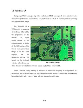6.1 PCB DESIGN
Designing of PCB is a major step in the production of PCB is a major. It forms a distinct factor
in electronic performance and reliability. The productivity of a PCB, its assembly and service ability
also depends on the design.
The designing of a
PCB consists of designing
of the layout followed by
the preparation of the
artwork. The layout
should include all the
relevant aspects in details
of the PCB design while
the art work preparation
brings it to the form
required for the
production process. The
layout can be designed
with the help of any one
of the standard layout edition softwares such as Eagle, Orcad or Edwin XP.
Hence a concept, clearly defining all the details of the circuits and partly of the equipment, is a
prerequisite and the actual layout can start. Depending on the accuracy required, the artwork might
be produced a 1:1 or 2:1 even 4:1 scale. It is best prepared on a 1:1 scale.
[45]
 
