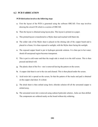 6.2 PCB FABRICATION
PCB fabrication involves the following steps
a. First the layout of the PCB is generated using the software ORCAD. First step involves
drawing the circuit CIS which is a section of ORCAD.
b. Then the layout is obtained using layout plus. This layout is printed on a paper.
c. This printed layout is transferred to a Mylar sheet and touched with black ink.
d. The solder side of the Myler sheet is placed on the shining side of the copper board and is
placed in a frame. It is than exposed to sunlight, with the Mylar sheet facing the sunlight.
e. The exposed copper board is put in hydrogen peroxide solution. It is then put in hot water;
shook till unexposed region becomes transparent.
f. This is put in cold water and then the rough side is struck in to the skill screen. This is then
pressed and dried well.
g. The plastic sheet of the five - star is removed leaving the pattern on the screen.
h. A copper clad sheet is cut to the size and cleaned. This is then placed under the screen.
i. Acid resist ink is spread on the screen, So that the pattern of the tracks and pad is obtained
on the copper clad sheet. It is dried.
j. The dried sheet is then etched using ferric chloride solution till all the unwanted copper is
etched away.
k. The unwanted resist ink is removed using sodium hydroxide solution , holes are then drilled.
The components are soldered neatly on the board without dry soldering.
[46]
 