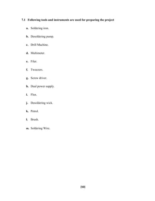 7.1 Following tools and instruments are used for preparing the project
a. Soldering iron.
b. Desoldering pump.
c. Drill Machine.
d. Multimeter.
e. Filer.
f. Tweezers.
g. Screw driver.
h. Dual power supply.
i. Flux.
j. Desoldering wick.
k. Petrol.
l. Brush.
m. Soldering Wire.
[50]
 