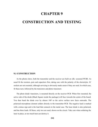 CHAPTER 9
CONSTRUCTION AND TESTING
9.1 CONSTRUCTION
As the photos show, both the transmitter and the receiver are built on silk- screened PCBS. As
usual fit the resistors, pots and capacitors first, taking care with the polarity of the electrolytic. IC
sockets are not essential, although servicing is obviously made easier if they are used. In which case,
fit these next, followed by the transistors and photo transistors
The photo diode/ transistors, is mounted directly on the receiver PCB. When first mounted, the
active side of the diode (Black Square inside the package) will face towards the centre of the board.
You then bend the diode over by almost 180' so the active surface now faces outwards. The
polarized microphone element solders directly to the transmitter PCB. The negative lead is marked
with a minus sign and is the lead that connects to the metal case. The laser diode is also polarized,
and has three leads. Of these, only two are used, shown on the circuit. Take care when soldering the
laser in place, as too much heat can destroy it.
[54]
 
