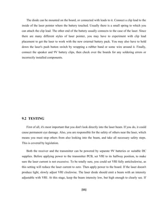 The diode can be mounted on the board, or connected with leads to it. Connect a clip lead to the
inside of the laser pointer where the battery touched. Usually there is a small spring to which you
can attach the clip lead. The other end of the battery usually connects to the case of the laser. Since
there are many different styles of laser pointer, you may have to experiment with clip lead
placement to get the laser to work with the new external battery pack. You may also have to hold
down the laser's push button switch by wrapping a rubber band or some wire around it. Finally,
connect the speaker and 9V battery clips, then check over the boards for any soldering errors or
incorrectly installed components.
9.2 TESTING
First of all, it's most important that you don't look directly into the laser beam. If you do, it could
cause permanent eye damage. Also, you are responsible for the safety of others near the laser, which
means you must stop others from also looking into the beam, and take all necessary safety steps.
This is covered by legislation.
Both the receiver and the transmitter can be powered by separate 9V batteries or suitable DC
supplies. Before applying power to the transmitter PCB, set VRI to its halfway position, to make
sure the laser current is not excessive. To be totally sure, you could set VRI fully anticlockwise, as
this setting will reduce the laser current to zero. Then apply power to the board. If the laser doesn't
produce light, slowly adjust VRI clockwise. The laser diode should emit a beam with an intensity
adjustable with VRI. At this stage, keep the beam intensity low, but high enough to clearly see. If
[55]
 
