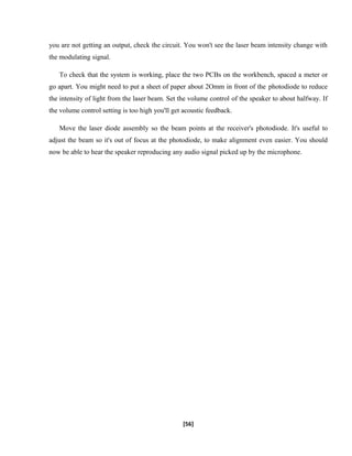 you are not getting an output, check the circuit. You won't see the laser beam intensity change with
the modulating signal.
To check that the system is working, place the two PCBs on the workbench, spaced a meter or
go apart. You might need to put a sheet of paper about 2Omm in front of the photodiode to reduce
the intensity of light from the laser beam. Set the volume control of the speaker to about halfway. If
the volume control setting is too high you'll get acoustic feedback.
Move the laser diode assembly so the beam points at the receiver's photodiode. It's useful to
adjust the beam so it's out of focus at the photodiode, to make alignment even easier. You should
now be able to hear the speaker reproducing any audio signal picked up by the microphone.
[56]
 
