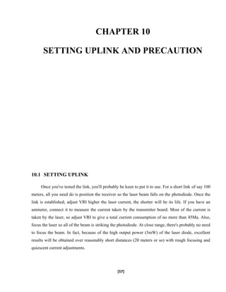 CHAPTER 10
SETTING UPLINK AND PRECAUTION
10.1 SETTING UPLINK
Once you've tested the link, you'll probably be keen to put it to use. For a short link of say 100
meters, all you need do is position the receiver so the laser beam falls on the photodiode. Once the
link is established, adjust VRI higher the laser current, the shorter will be its life. If you have an
ammeter, connect it to measure the current taken by the transmitter board. Most of the current is
taken by the laser, so adjust VRI to give a total current consumption of no more than 45Ma. Also,
focus the laser so all of the beam is striking the photodiode. At close range, there's probably no need
to focus the beam. In fact, because of the high output power (5mW) of the laser diode, excellent
results will be obtained over reasonably short distances (20 meters or so) with rough focusing and
quiescent current adjustments.
[57]
 