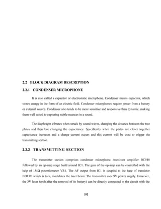 2.2 BLOCK DIAGRAM DESCRIPTION
2.2.1 CONDENSER MICROPHONE
It is also called a capacitor or electrostatic microphone. Condenser means capacitor, which
stores energy in the form of an electric field. Condenser microphones require power from a battery
or external source. Condenser also tends to be more sensitive and responsive than dynamic, making
them well suited to capturing subtle nuances in a sound.
The diaphragm vibrates when struck by sound waves, changing the distance between the two
plates and therefore changing the capacitance. Specifically when the plates are closer together
capacitance increases and a charge current occurs and this current will be used to trigger the
transmitting section.
2.2.2 TRANSMITTING SECTION
The transmitter section comprises condenser microphone, transistor amplifier BC548
followed by an op-amp stage build around IC1. The gain of the op-amp can be controlled with the
help of 1MΩ potentiometer VR1. The AF output from IC1 is coupled to the base of transistor
BD139, which is turn, modulates the laser beam. The transmitter uses 9V power supply. However,
the 3V laser torch(after the removal of its battery) can be directly connected to the circuit with the
[6]
 