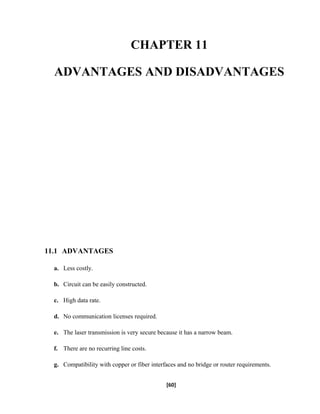 CHAPTER 11
ADVANTAGES AND DISADVANTAGES
11.1 ADVANTAGES
a. Less costly.
b. Circuit can be easily constructed.
c. High data rate.
d. No communication licenses required.
e. The laser transmission is very secure because it has a narrow beam.
f. There are no recurring line costs.
g. Compatibility with copper or fiber interfaces and no bridge or router requirements.
[60]
 