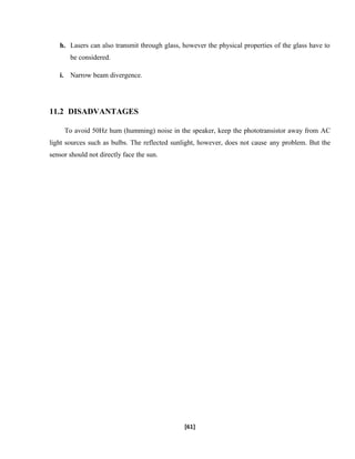 h. Lasers can also transmit through glass, however the physical properties of the glass have to
be considered.
i. Narrow beam divergence.
11.2 DISADVANTAGES
To avoid 50Hz hum (humming) noise in the speaker, keep the phototransistor away from AC
light sources such as bulbs. The reflected sunlight, however, does not cause any problem. But the
sensor should not directly face the sun.
[61]
 
