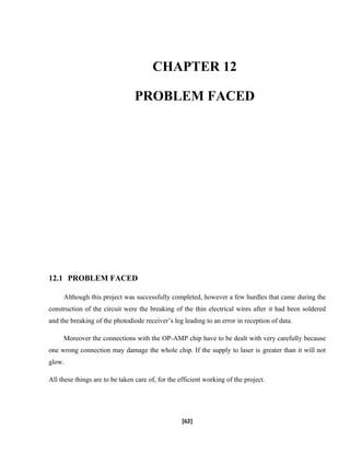 CHAPTER 12
PROBLEM FACED
12.1 PROBLEM FACED
Although this project was successfully completed, however a few hurdles that came during the
construction of the circuit were the breaking of the thin electrical wires after it had been soldered
and the breaking of the photodiode receiver’s leg leading to an error in reception of data.
Moreover the connections with the OP-AMP chip have to be dealt with very carefully because
one wrong connection may damage the whole chip. If the supply to laser is greater than it will not
glow.
All these things are to be taken care of, for the efficient working of the project.
[62]
 