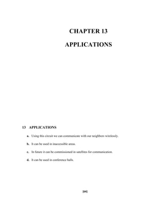 CHAPTER 13
APPLICATIONS
13 APPLICATIONS
a. Using this circuit we can communicate with our neighbors wirelessly.
b. It can be used in inaccessible areas.
c. In future it can be commissioned in satellites for communication.
d. It can be used in conference halls.
[64]
 
