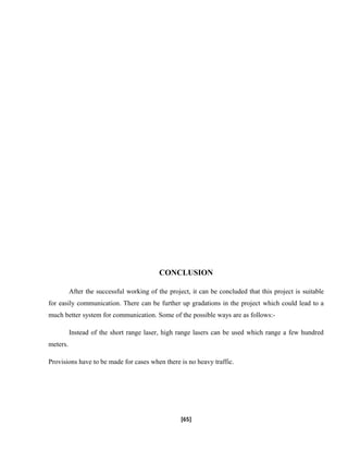 CONCLUSION
After the successful working of the project, it can be concluded that this project is suitable
for easily communication. There can be further up gradations in the project which could lead to a
much better system for communication. Some of the possible ways are as follows:-
Instead of the short range laser, high range lasers can be used which range a few hundred
meters.
Provisions have to be made for cases when there is no heavy traffic.
[65]
 