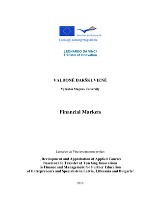 LEONARDO DA VINCI
Transfer of Innovation
VALDONĖ DARŠKUVIENĖ
Vytautas Magnus University
Financial Markets
Leonardo da Vinci programme project
„Development and Approbation of Applied Courses
Based on the Transfer of Teaching Innovations
in Finance and Management for Further Education
of Entrepreneurs and Specialists in Latvia, Lithuania and Bulgaria”
2010
 