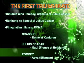 •Binubuo nina Pompey, Crassus at Julius Ceasar

•Nahirang na konsul si Julius Ceasar

•Pinaghatian nila ang ROMA:

            CRASSUS
                - Rome at Kanluran

            JULIUS CEASAR
                 - Gaul (France at Belgium)

            POMPEY
                - Asya (Silangan)
 
