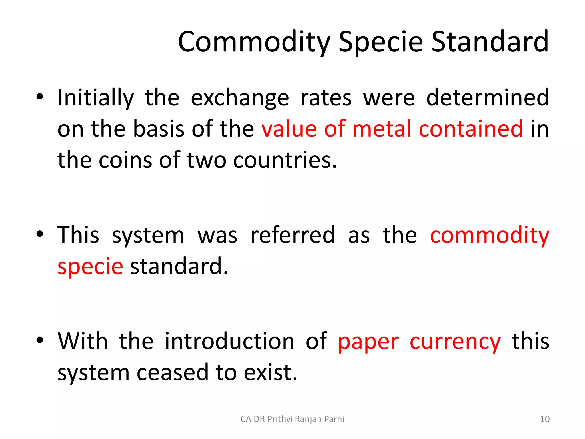 Commodity Specie Standard
• Initially the exchange rates were determined
on the basis of the value of metal contained in
the coins of two countries.
• This system was referred as the commodity
specie standard.
• With the introduction of paper currency this
system ceased to exist.
10
CA DR Prithvi Ranjan Parhi
 