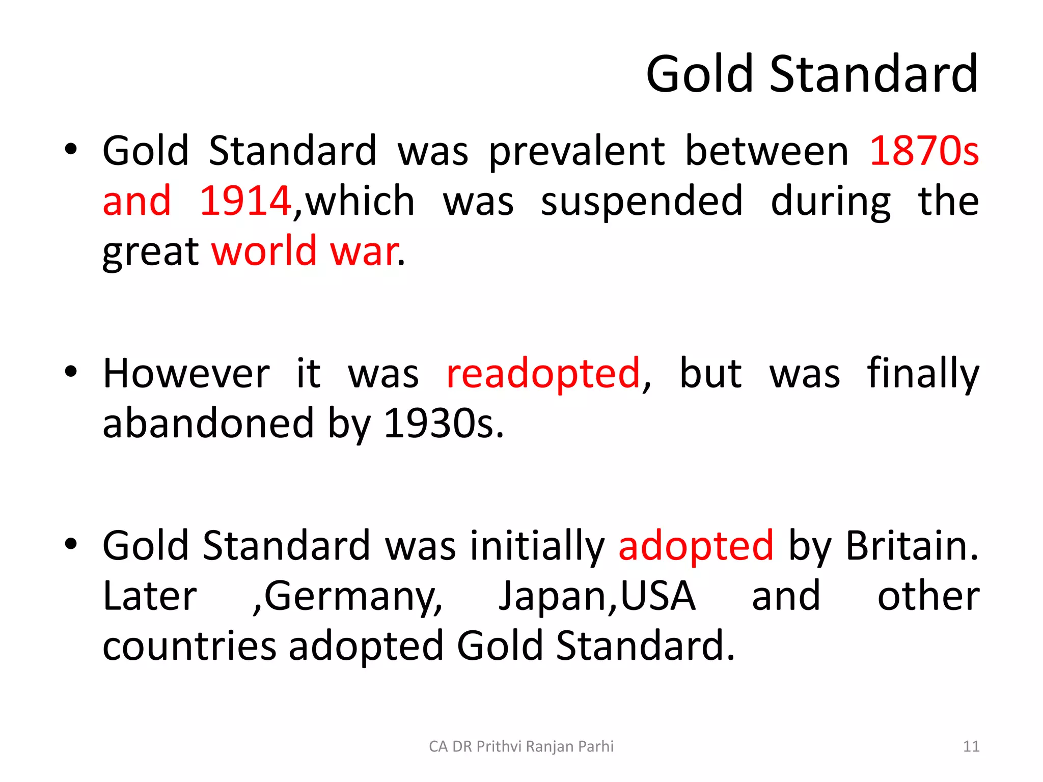 Gold Standard
• Gold Standard was prevalent between 1870s
and 1914,which was suspended during the
great world war.
• However it was readopted, but was finally
abandoned by 1930s.
• Gold Standard was initially adopted by Britain.
Later ,Germany, Japan,USA and other
countries adopted Gold Standard.
11
CA DR Prithvi Ranjan Parhi
 
