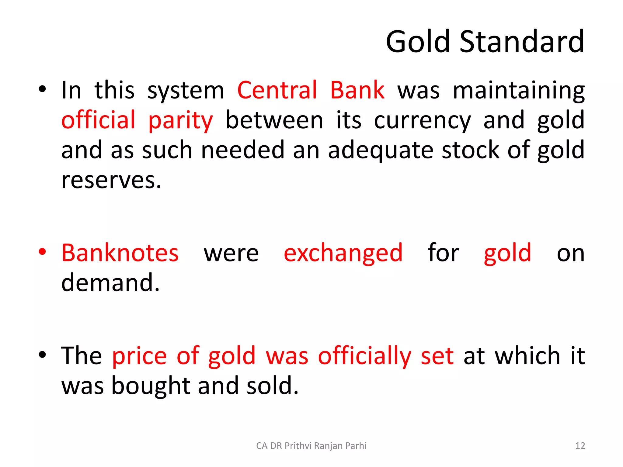 Gold Standard
• In this system Central Bank was maintaining
official parity between its currency and gold
and as such needed an adequate stock of gold
reserves.
• Banknotes were exchanged for gold on
demand.
• The price of gold was officially set at which it
was bought and sold.
12
CA DR Prithvi Ranjan Parhi
 