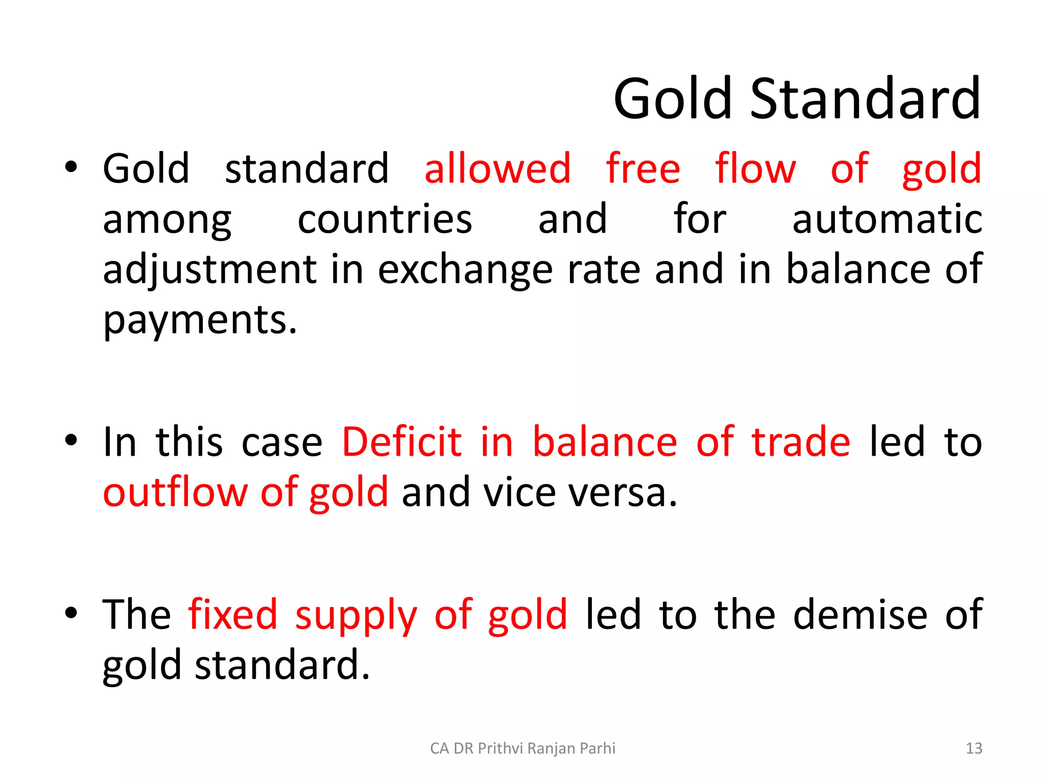 Gold Standard
• Gold standard allowed free flow of gold
among countries and for automatic
adjustment in exchange rate and in balance of
payments.
• In this case Deficit in balance of trade led to
outflow of gold and vice versa.
• The fixed supply of gold led to the demise of
gold standard.
13
CA DR Prithvi Ranjan Parhi
 
