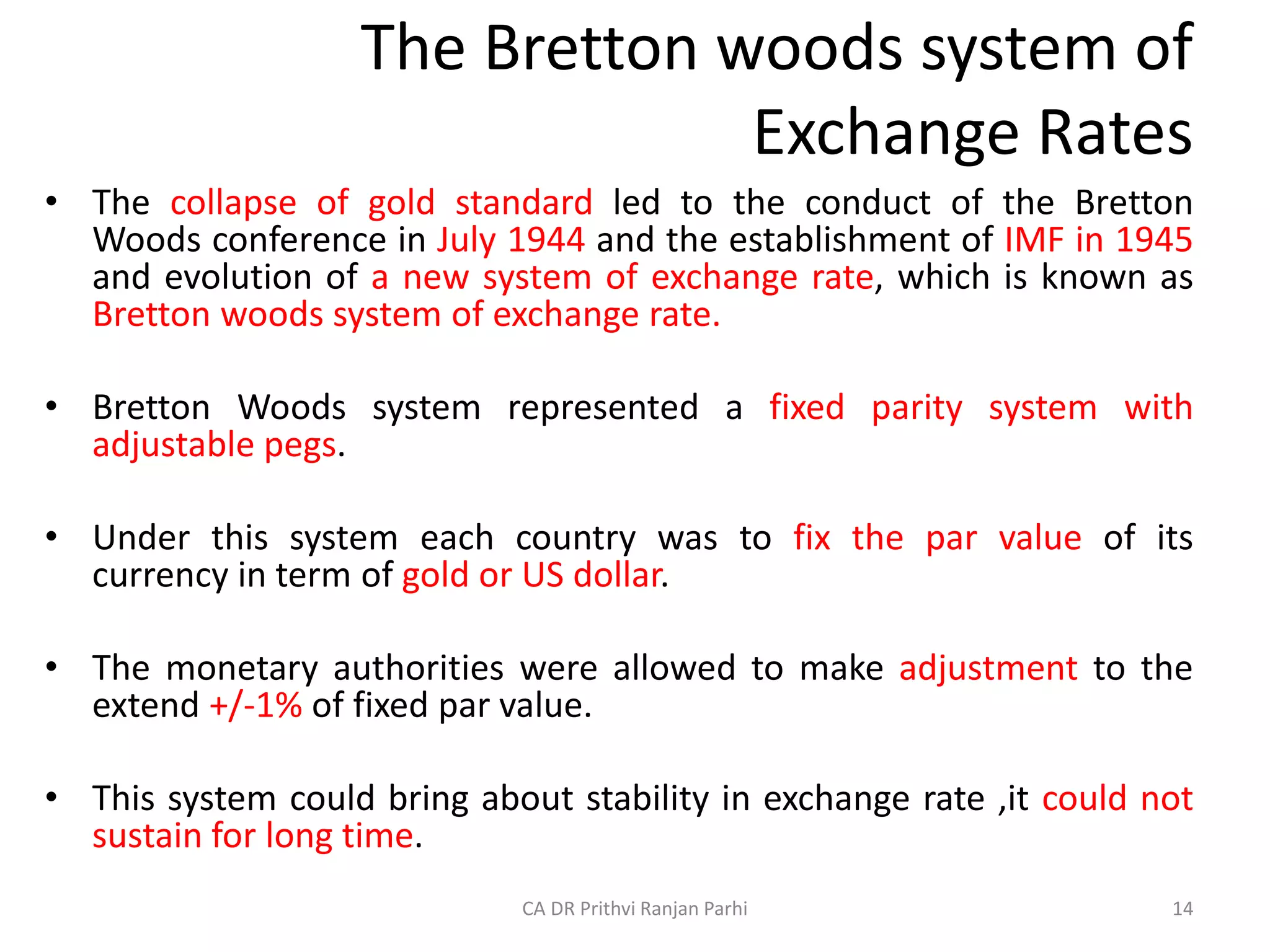 The Bretton woods system of
Exchange Rates
• The collapse of gold standard led to the conduct of the Bretton
Woods conference in July 1944 and the establishment of IMF in 1945
and evolution of a new system of exchange rate, which is known as
Bretton woods system of exchange rate.
• Bretton Woods system represented a fixed parity system with
adjustable pegs.
• Under this system each country was to fix the par value of its
currency in term of gold or US dollar.
• The monetary authorities were allowed to make adjustment to the
extend +/-1% of fixed par value.
• This system could bring about stability in exchange rate ,it could not
sustain for long time.
14
CA DR Prithvi Ranjan Parhi
 