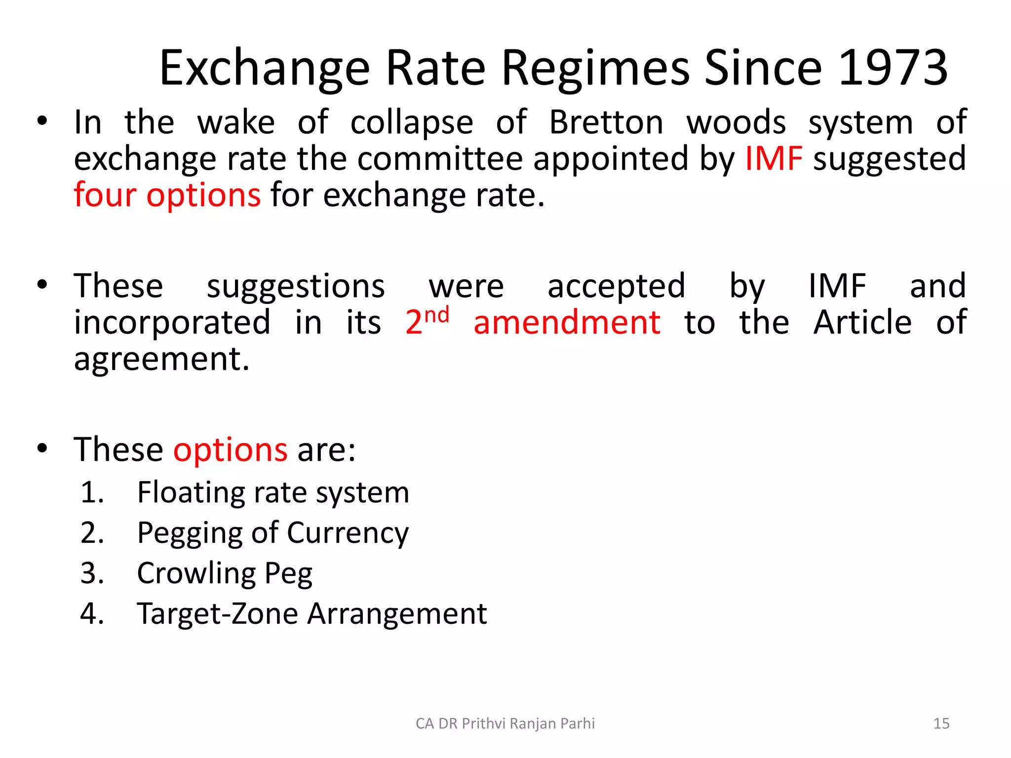 Exchange Rate Regimes Since 1973
• In the wake of collapse of Bretton woods system of
exchange rate the committee appointed by IMF suggested
four options for exchange rate.
• These suggestions were accepted by IMF and
incorporated in its 2nd amendment to the Article of
agreement.
• These options are:
1. Floating rate system
2. Pegging of Currency
3. Crowling Peg
4. Target-Zone Arrangement
15
CA DR Prithvi Ranjan Parhi
 