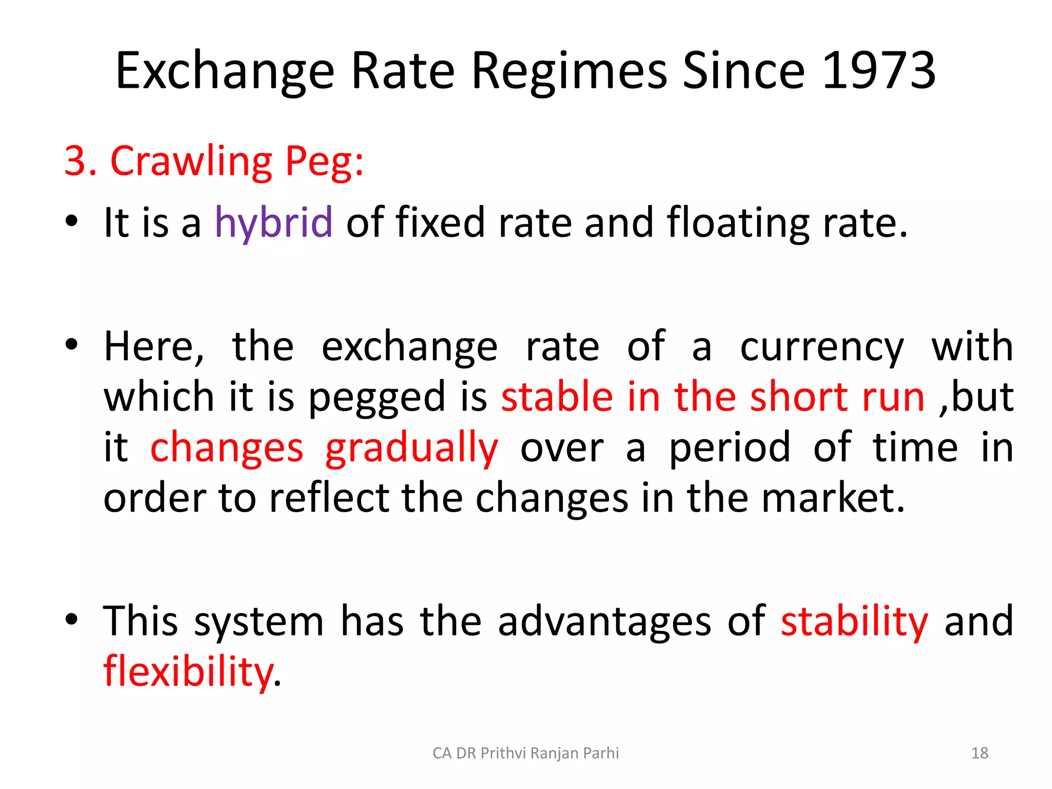 Exchange Rate Regimes Since 1973
3. Crawling Peg:
• It is a hybrid of fixed rate and floating rate.
• Here, the exchange rate of a currency with
which it is pegged is stable in the short run ,but
it changes gradually over a period of time in
order to reflect the changes in the market.
• This system has the advantages of stability and
flexibility.
18
CA DR Prithvi Ranjan Parhi
 