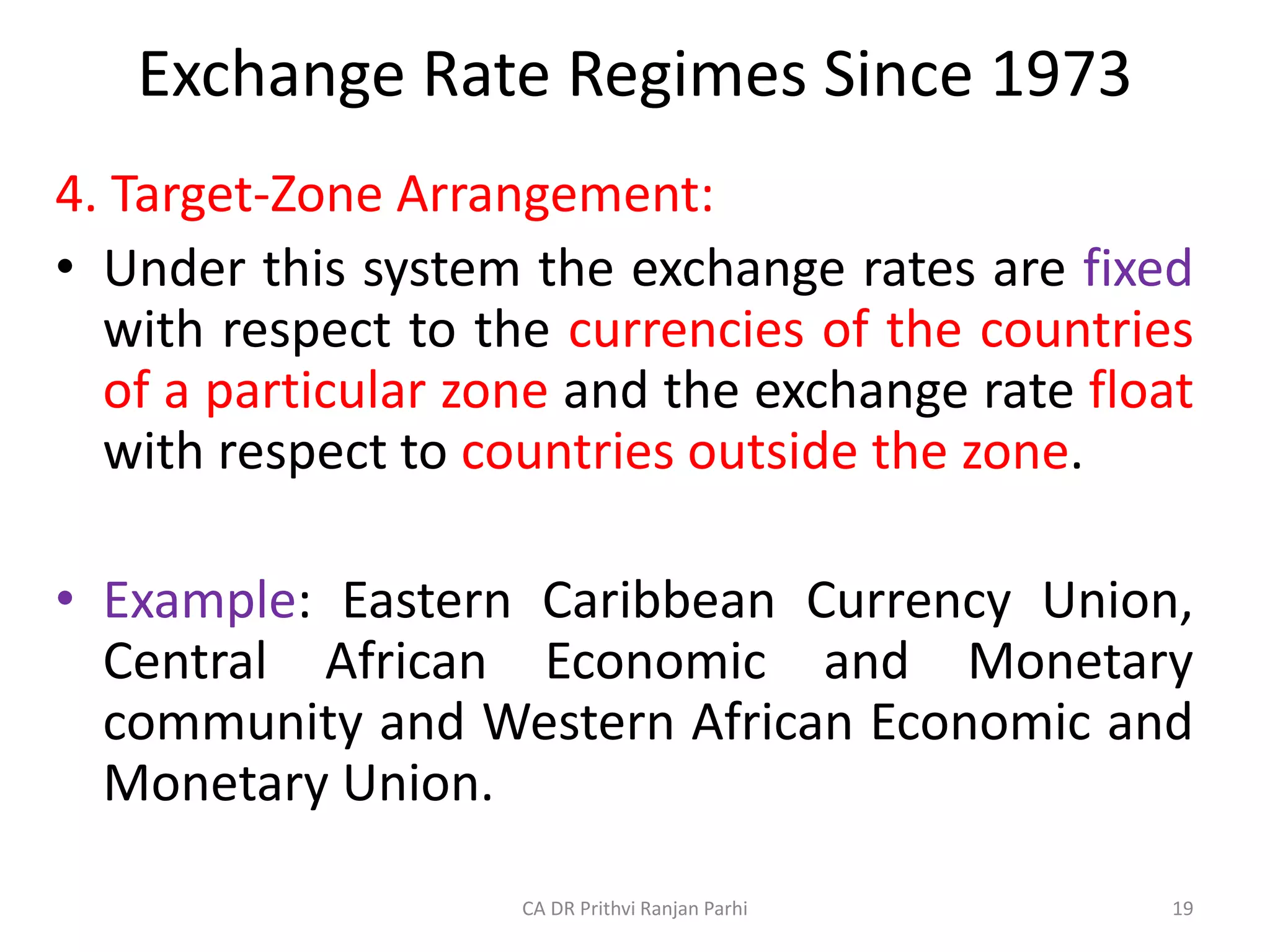 Exchange Rate Regimes Since 1973
4. Target-Zone Arrangement:
• Under this system the exchange rates are fixed
with respect to the currencies of the countries
of a particular zone and the exchange rate float
with respect to countries outside the zone.
• Example: Eastern Caribbean Currency Union,
Central African Economic and Monetary
community and Western African Economic and
Monetary Union.
19
CA DR Prithvi Ranjan Parhi
 