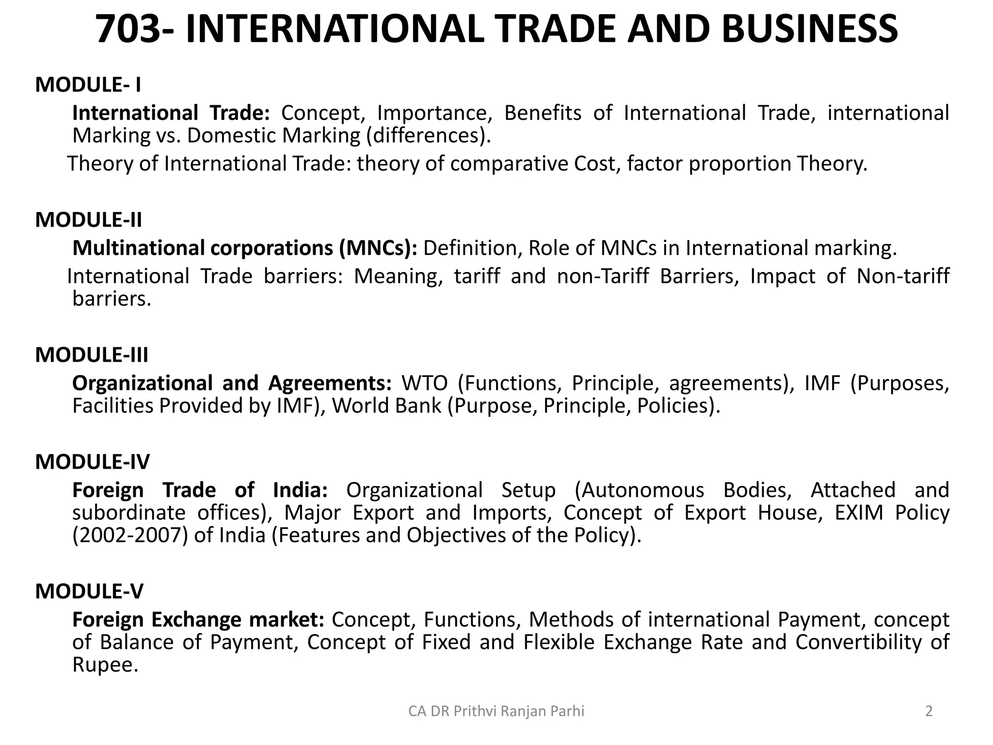 703- INTERNATIONAL TRADE AND BUSINESS
MODULE- I
International Trade: Concept, Importance, Benefits of International Trade, international
Marking vs. Domestic Marking (differences).
Theory of International Trade: theory of comparative Cost, factor proportion Theory.
MODULE-II
Multinational corporations (MNCs): Definition, Role of MNCs in International marking.
International Trade barriers: Meaning, tariff and non-Tariff Barriers, Impact of Non-tariff
barriers.
MODULE-III
Organizational and Agreements: WTO (Functions, Principle, agreements), IMF (Purposes,
Facilities Provided by IMF), World Bank (Purpose, Principle, Policies).
MODULE-IV
Foreign Trade of India: Organizational Setup (Autonomous Bodies, Attached and
subordinate offices), Major Export and Imports, Concept of Export House, EXIM Policy
(2002-2007) of India (Features and Objectives of the Policy).
MODULE-V
Foreign Exchange market: Concept, Functions, Methods of international Payment, concept
of Balance of Payment, Concept of Fixed and Flexible Exchange Rate and Convertibility of
Rupee.
CA DR Prithvi Ranjan Parhi 2
 