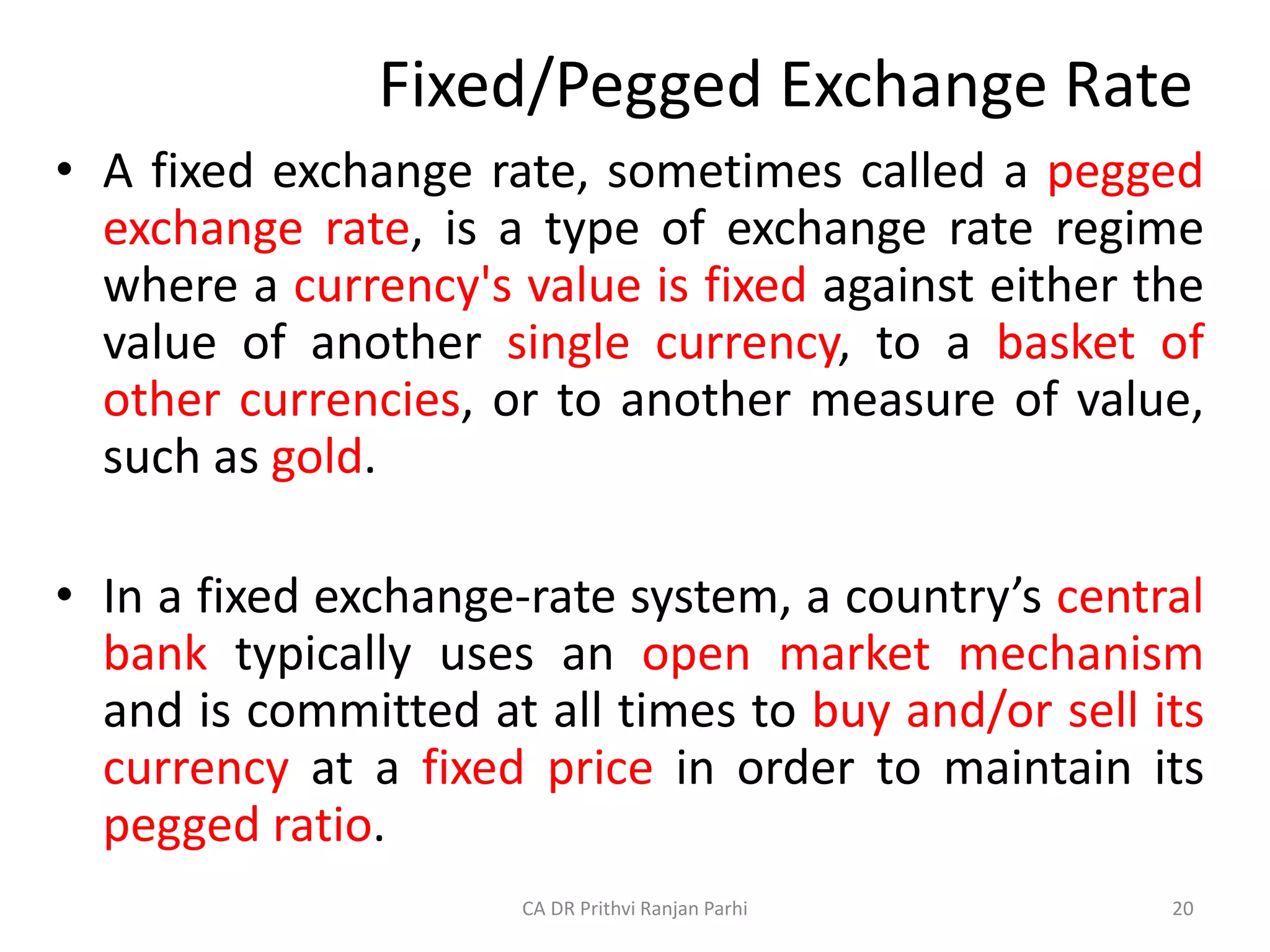 Fixed/Pegged Exchange Rate
• A fixed exchange rate, sometimes called a pegged
exchange rate, is a type of exchange rate regime
where a currency's value is fixed against either the
value of another single currency, to a basket of
other currencies, or to another measure of value,
such as gold.
• In a fixed exchange-rate system, a country’s central
bank typically uses an open market mechanism
and is committed at all times to buy and/or sell its
currency at a fixed price in order to maintain its
pegged ratio.
20
CA DR Prithvi Ranjan Parhi
 