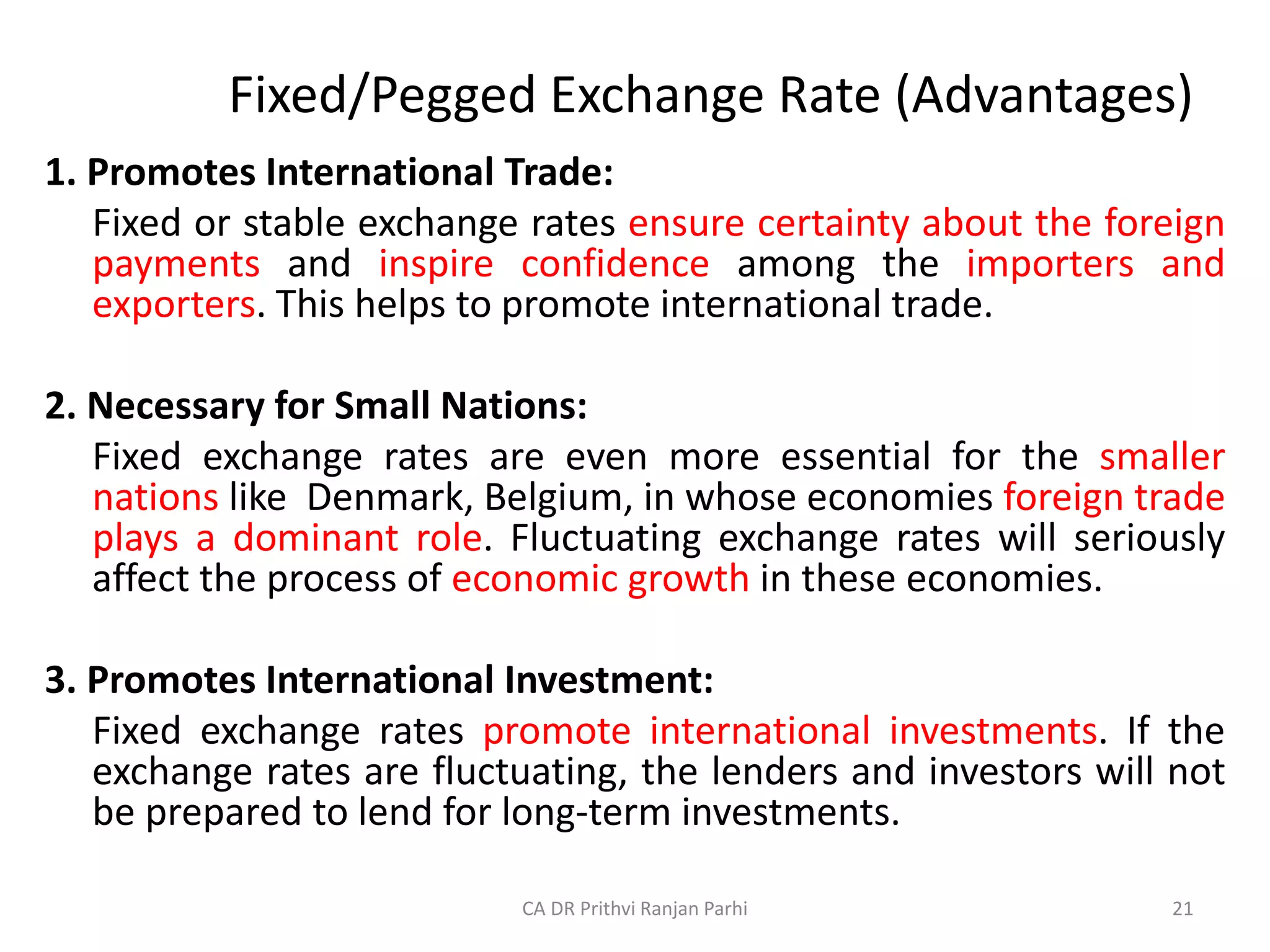 Fixed/Pegged Exchange Rate (Advantages)
1. Promotes International Trade:
Fixed or stable exchange rates ensure certainty about the foreign
payments and inspire confidence among the importers and
exporters. This helps to promote international trade.
2. Necessary for Small Nations:
Fixed exchange rates are even more essential for the smaller
nations like Denmark, Belgium, in whose economies foreign trade
plays a dominant role. Fluctuating exchange rates will seriously
affect the process of economic growth in these economies.
3. Promotes International Investment:
Fixed exchange rates promote international investments. If the
exchange rates are fluctuating, the lenders and investors will not
be prepared to lend for long-term investments.
21
CA DR Prithvi Ranjan Parhi
 