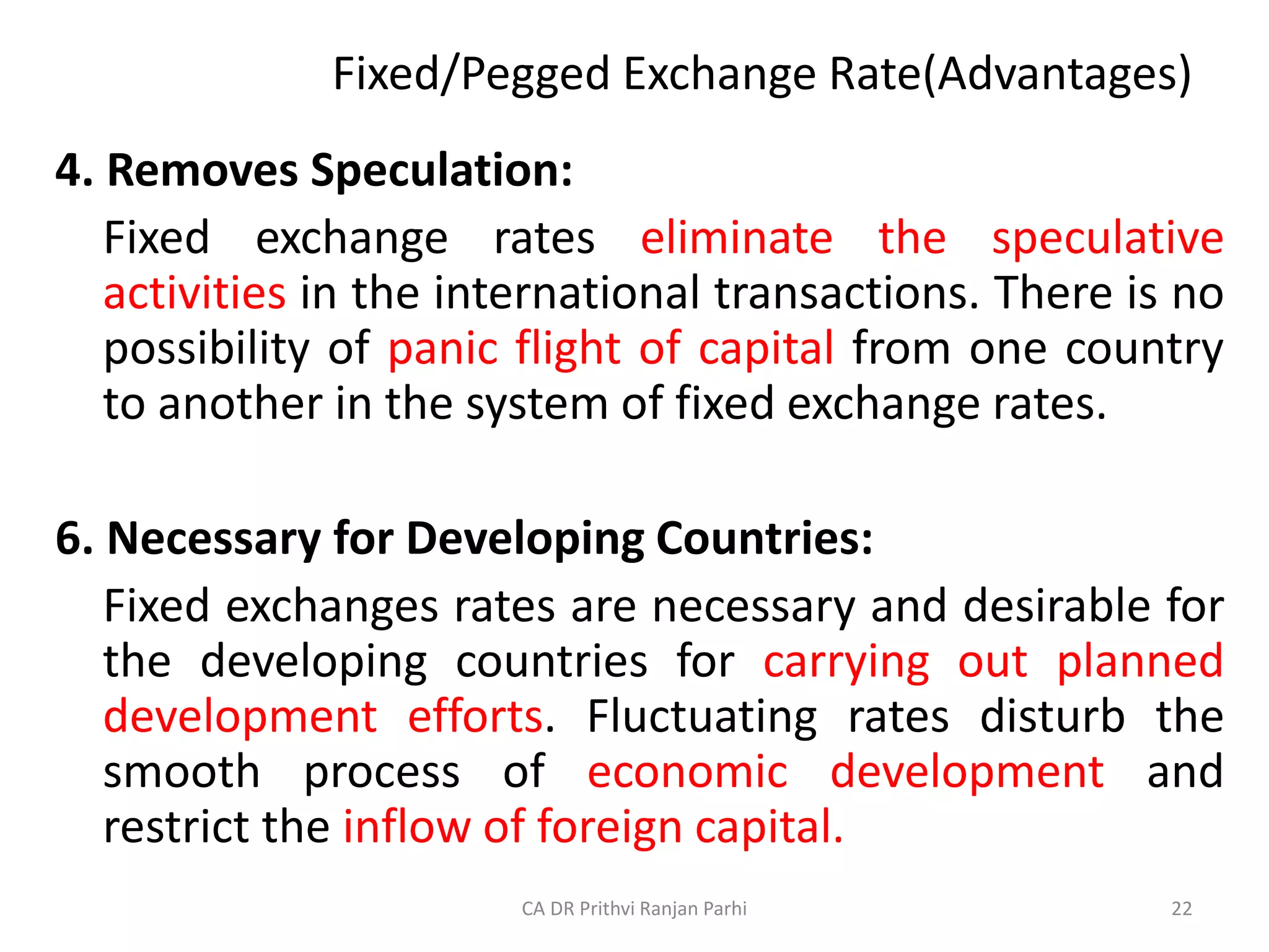 Fixed/Pegged Exchange Rate(Advantages)
4. Removes Speculation:
Fixed exchange rates eliminate the speculative
activities in the international transactions. There is no
possibility of panic flight of capital from one country
to another in the system of fixed exchange rates.
6. Necessary for Developing Countries:
Fixed exchanges rates are necessary and desirable for
the developing countries for carrying out planned
development efforts. Fluctuating rates disturb the
smooth process of economic development and
restrict the inflow of foreign capital.
22
CA DR Prithvi Ranjan Parhi
 