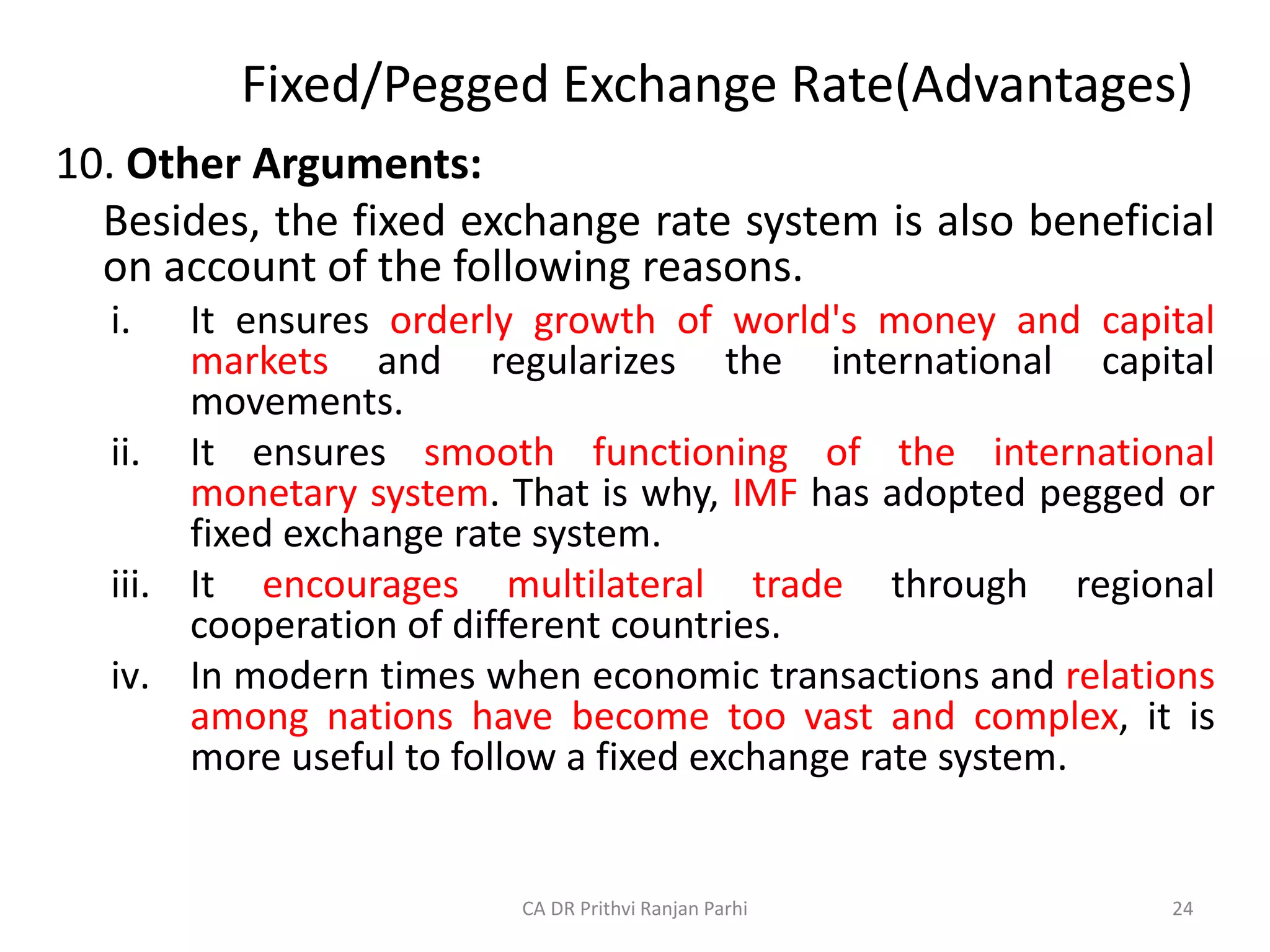 Fixed/Pegged Exchange Rate(Advantages)
10. Other Arguments:
Besides, the fixed exchange rate system is also beneficial
on account of the following reasons.
i. It ensures orderly growth of world's money and capital
markets and regularizes the international capital
movements.
ii. It ensures smooth functioning of the international
monetary system. That is why, IMF has adopted pegged or
fixed exchange rate system.
iii. It encourages multilateral trade through regional
cooperation of different countries.
iv. In modern times when economic transactions and relations
among nations have become too vast and complex, it is
more useful to follow a fixed exchange rate system.
24
CA DR Prithvi Ranjan Parhi
 