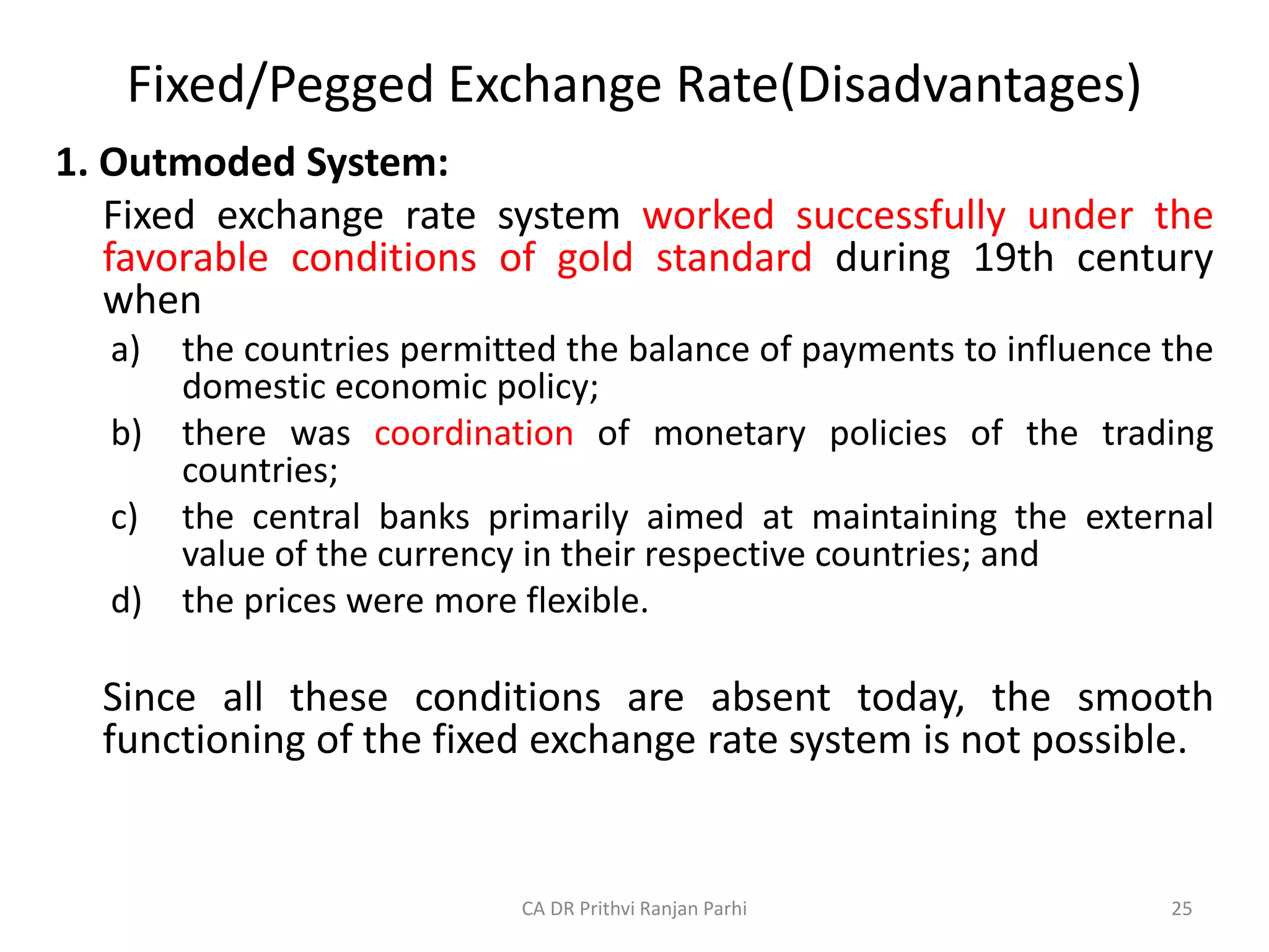 Fixed/Pegged Exchange Rate(Disadvantages)
1. Outmoded System:
Fixed exchange rate system worked successfully under the
favorable conditions of gold standard during 19th century
when
a) the countries permitted the balance of payments to influence the
domestic economic policy;
b) there was coordination of monetary policies of the trading
countries;
c) the central banks primarily aimed at maintaining the external
value of the currency in their respective countries; and
d) the prices were more flexible.
Since all these conditions are absent today, the smooth
functioning of the fixed exchange rate system is not possible.
25
CA DR Prithvi Ranjan Parhi
 
