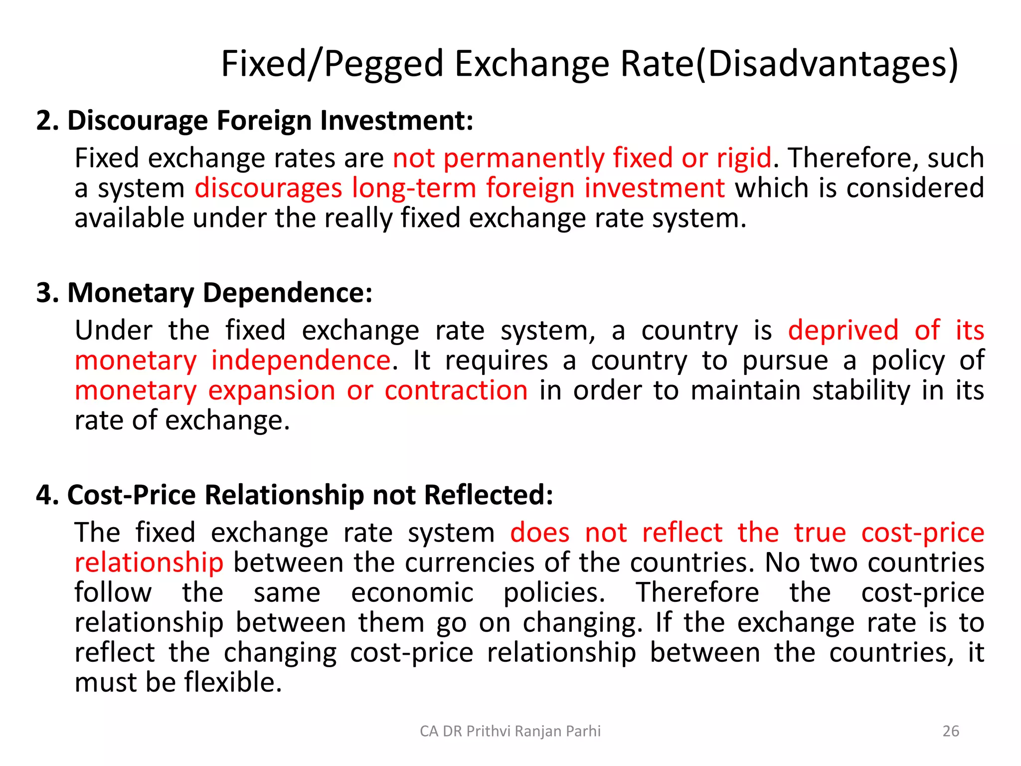 Fixed/Pegged Exchange Rate(Disadvantages)
2. Discourage Foreign Investment:
Fixed exchange rates are not permanently fixed or rigid. Therefore, such
a system discourages long-term foreign investment which is considered
available under the really fixed exchange rate system.
3. Monetary Dependence:
Under the fixed exchange rate system, a country is deprived of its
monetary independence. It requires a country to pursue a policy of
monetary expansion or contraction in order to maintain stability in its
rate of exchange.
4. Cost-Price Relationship not Reflected:
The fixed exchange rate system does not reflect the true cost-price
relationship between the currencies of the countries. No two countries
follow the same economic policies. Therefore the cost-price
relationship between them go on changing. If the exchange rate is to
reflect the changing cost-price relationship between the countries, it
must be flexible.
26
CA DR Prithvi Ranjan Parhi
 