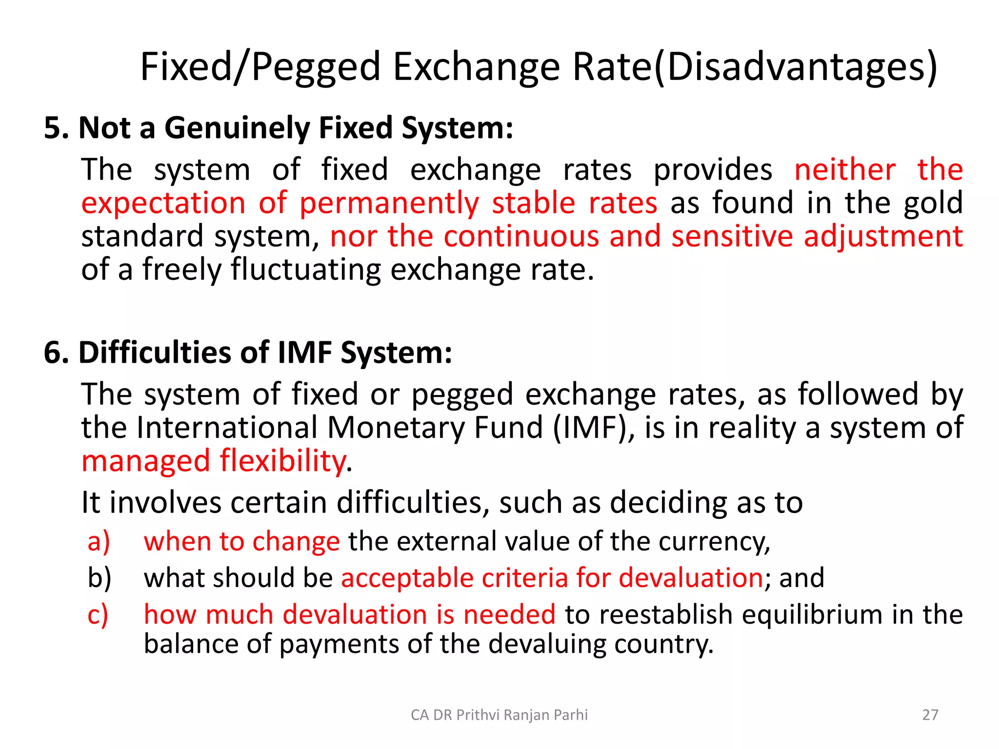 Fixed/Pegged Exchange Rate(Disadvantages)
5. Not a Genuinely Fixed System:
The system of fixed exchange rates provides neither the
expectation of permanently stable rates as found in the gold
standard system, nor the continuous and sensitive adjustment
of a freely fluctuating exchange rate.
6. Difficulties of IMF System:
The system of fixed or pegged exchange rates, as followed by
the International Monetary Fund (IMF), is in reality a system of
managed flexibility.
It involves certain difficulties, such as deciding as to
a) when to change the external value of the currency,
b) what should be acceptable criteria for devaluation; and
c) how much devaluation is needed to reestablish equilibrium in the
balance of payments of the devaluing country.
27
CA DR Prithvi Ranjan Parhi
 