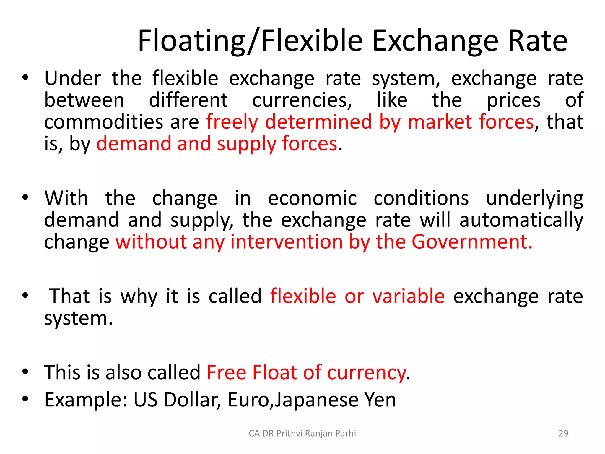 Floating/Flexible Exchange Rate
• Under the flexible exchange rate system, exchange rate
between different currencies, like the prices of
commodities are freely determined by market forces, that
is, by demand and supply forces.
• With the change in economic conditions underlying
demand and supply, the exchange rate will automatically
change without any intervention by the Government.
• That is why it is called flexible or variable exchange rate
system.
• This is also called Free Float of currency.
• Example: US Dollar, Euro,Japanese Yen
29
CA DR Prithvi Ranjan Parhi
 