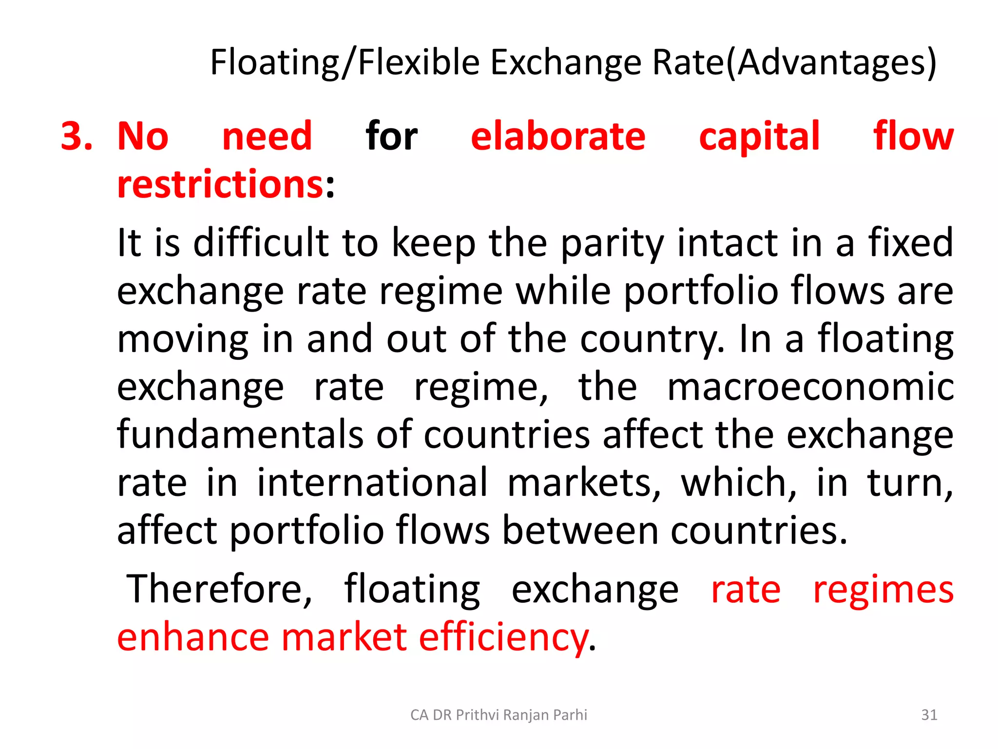 Floating/Flexible Exchange Rate(Advantages)
3. No need for elaborate capital flow
restrictions:
It is difficult to keep the parity intact in a fixed
exchange rate regime while portfolio flows are
moving in and out of the country. In a floating
exchange rate regime, the macroeconomic
fundamentals of countries affect the exchange
rate in international markets, which, in turn,
affect portfolio flows between countries.
Therefore, floating exchange rate regimes
enhance market efficiency.
31
CA DR Prithvi Ranjan Parhi
 