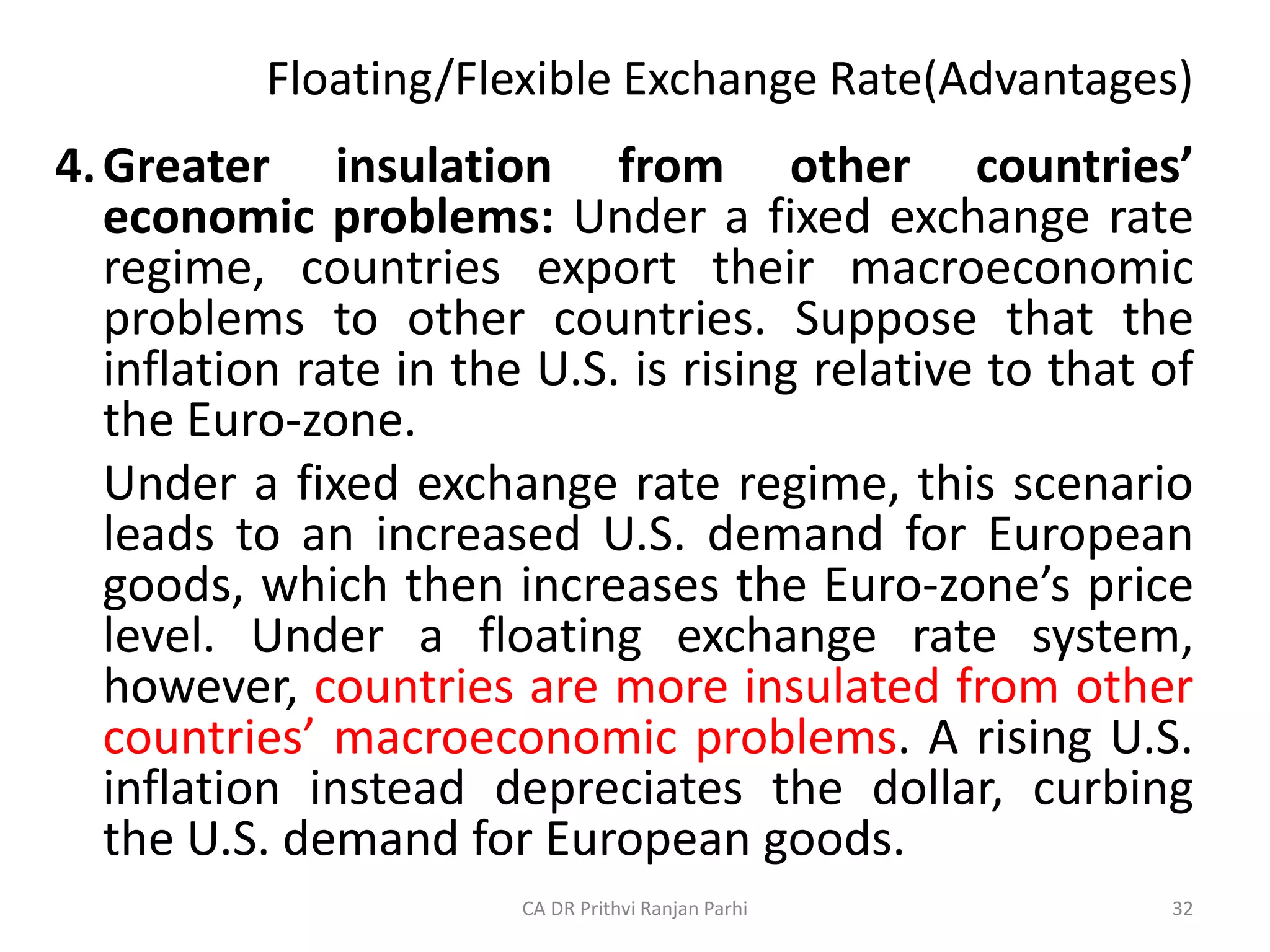 Floating/Flexible Exchange Rate(Advantages)
4.Greater insulation from other countries’
economic problems: Under a fixed exchange rate
regime, countries export their macroeconomic
problems to other countries. Suppose that the
inflation rate in the U.S. is rising relative to that of
the Euro-zone.
Under a fixed exchange rate regime, this scenario
leads to an increased U.S. demand for European
goods, which then increases the Euro-zone’s price
level. Under a floating exchange rate system,
however, countries are more insulated from other
countries’ macroeconomic problems. A rising U.S.
inflation instead depreciates the dollar, curbing
the U.S. demand for European goods.
32
CA DR Prithvi Ranjan Parhi
 