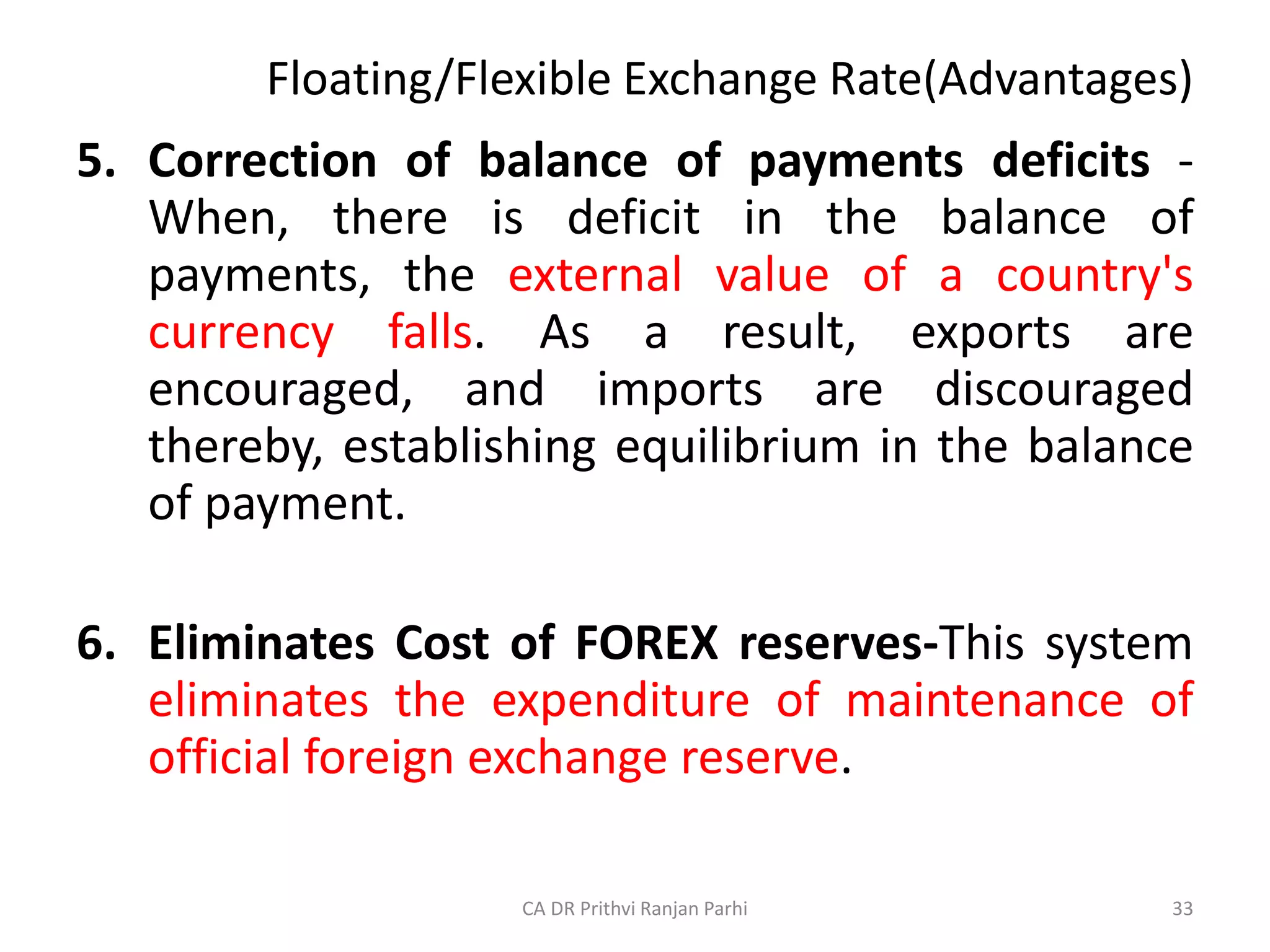 Floating/Flexible Exchange Rate(Advantages)
5. Correction of balance of payments deficits -
When, there is deficit in the balance of
payments, the external value of a country's
currency falls. As a result, exports are
encouraged, and imports are discouraged
thereby, establishing equilibrium in the balance
of payment.
6. Eliminates Cost of FOREX reserves-This system
eliminates the expenditure of maintenance of
official foreign exchange reserve.
33
CA DR Prithvi Ranjan Parhi
 