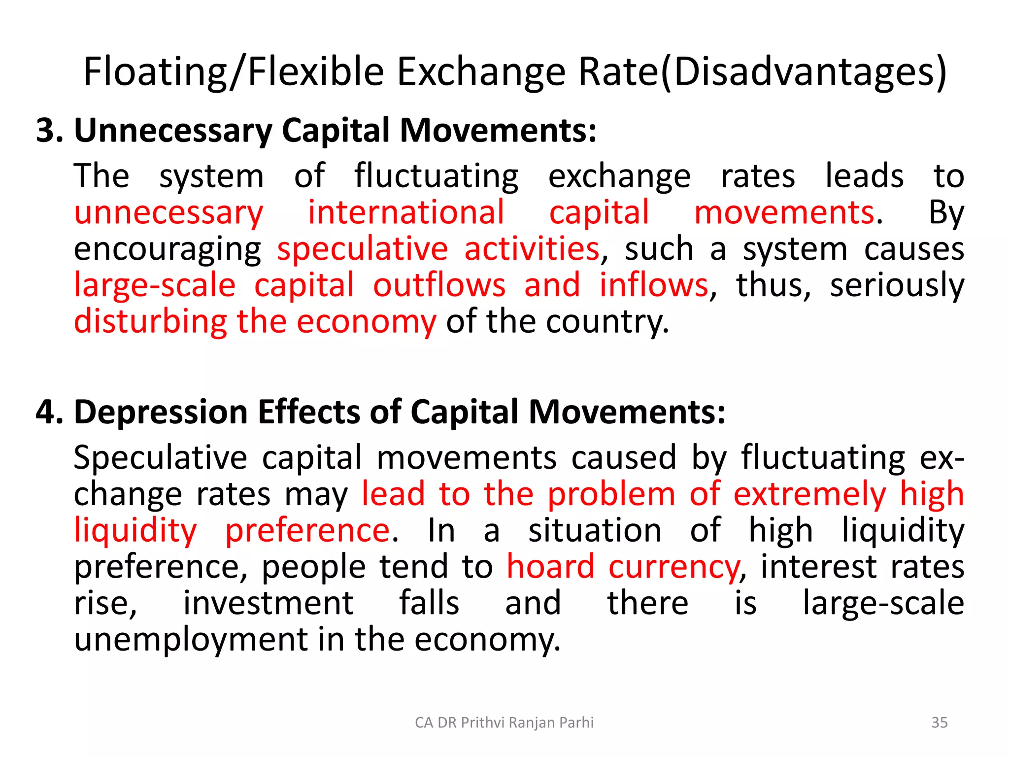 Floating/Flexible Exchange Rate(Disadvantages)
3. Unnecessary Capital Movements:
The system of fluctuating exchange rates leads to
unnecessary international capital movements. By
encouraging speculative activities, such a system causes
large-scale capital outflows and inflows, thus, seriously
disturbing the economy of the country.
4. Depression Effects of Capital Movements:
Speculative capital movements caused by fluctuating ex-
change rates may lead to the problem of extremely high
liquidity preference. In a situation of high liquidity
preference, people tend to hoard currency, interest rates
rise, investment falls and there is large-scale
unemployment in the economy.
35
CA DR Prithvi Ranjan Parhi
 
