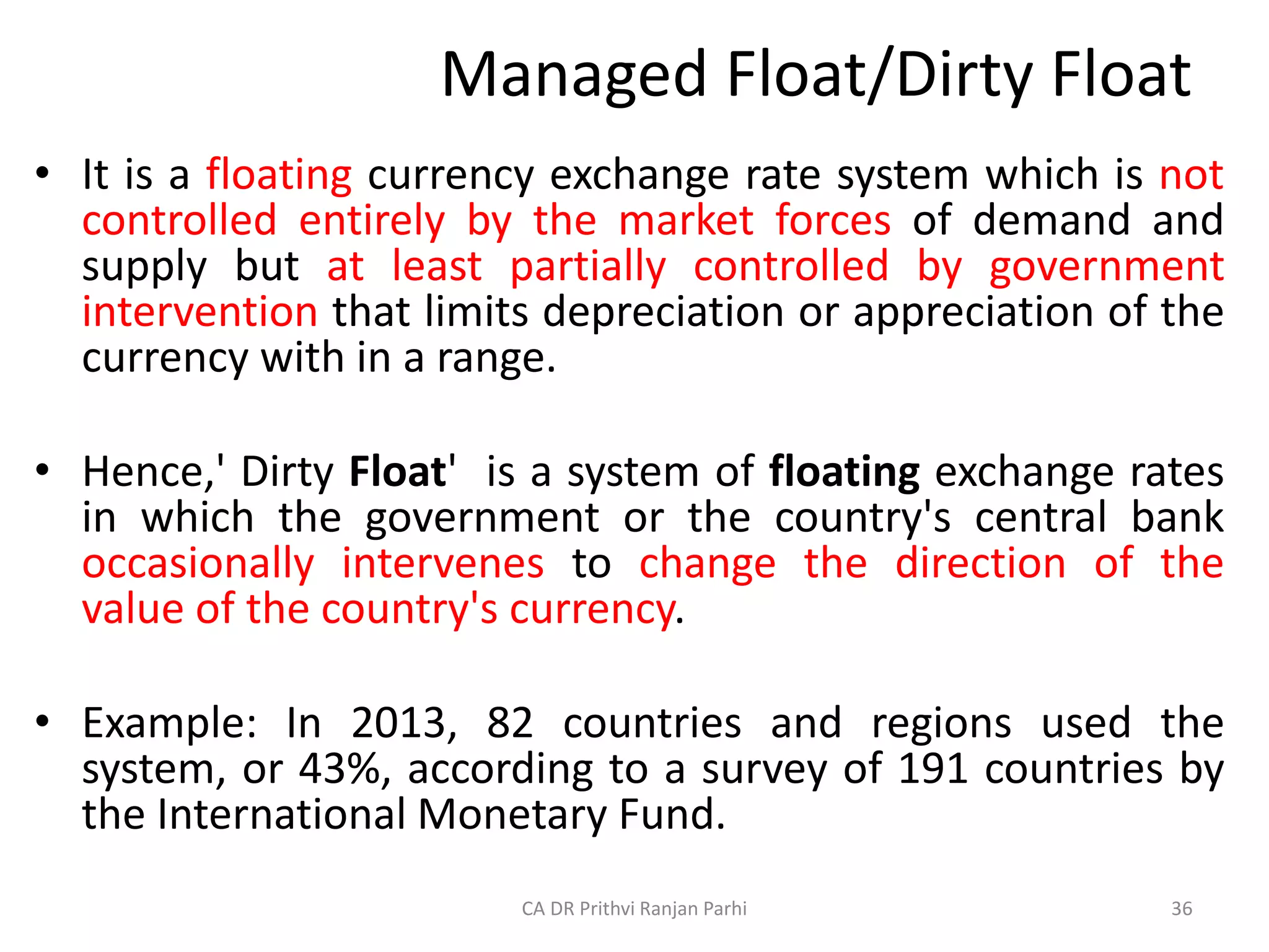 Managed Float/Dirty Float
• It is a floating currency exchange rate system which is not
controlled entirely by the market forces of demand and
supply but at least partially controlled by government
intervention that limits depreciation or appreciation of the
currency with in a range.
• Hence,' Dirty Float' is a system of floating exchange rates
in which the government or the country's central bank
occasionally intervenes to change the direction of the
value of the country's currency.
• Example: In 2013, 82 countries and regions used the
system, or 43%, according to a survey of 191 countries by
the International Monetary Fund.
36
CA DR Prithvi Ranjan Parhi
 