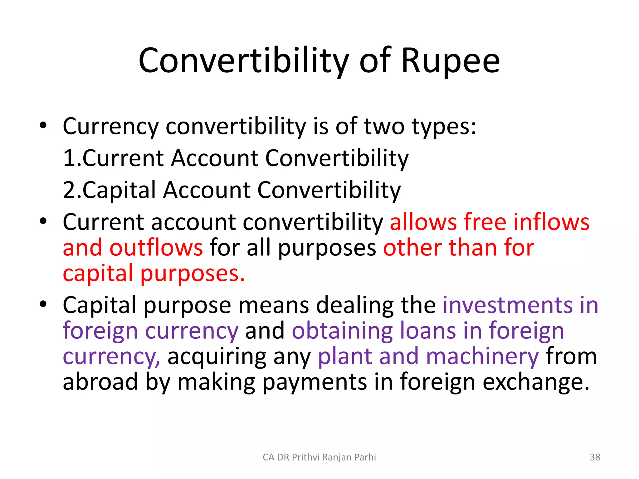 Convertibility of Rupee
• Currency convertibility is of two types:
1.Current Account Convertibility
2.Capital Account Convertibility
• Current account convertibility allows free inflows
and outflows for all purposes other than for
capital purposes.
• Capital purpose means dealing the investments in
foreign currency and obtaining loans in foreign
currency, acquiring any plant and machinery from
abroad by making payments in foreign exchange.
38
CA DR Prithvi Ranjan Parhi
 