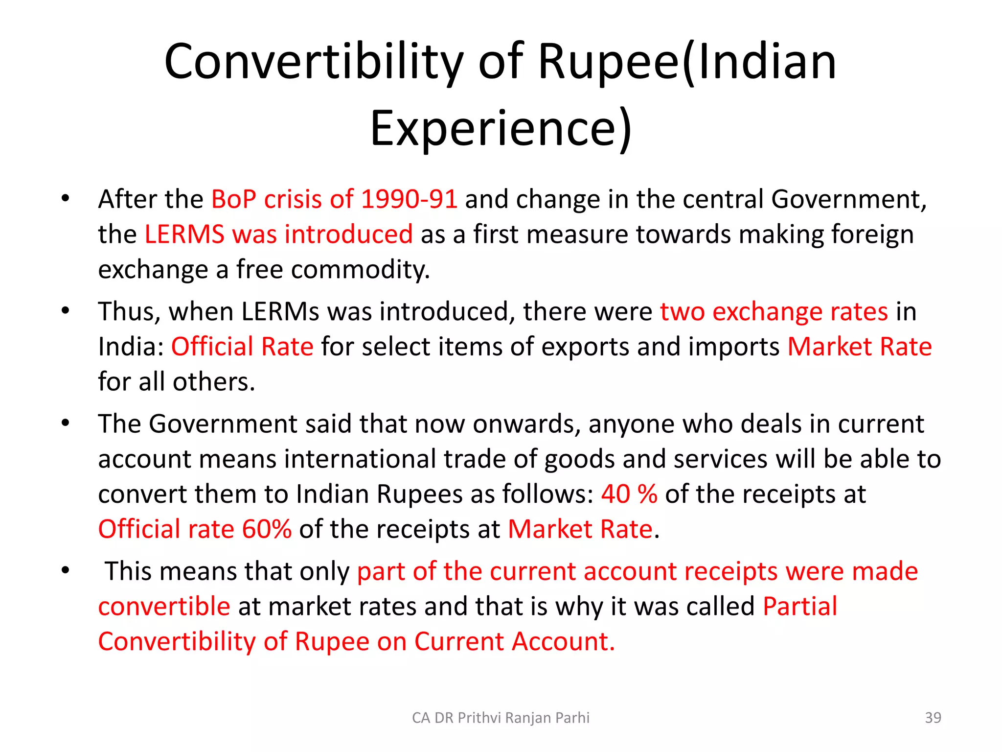 Convertibility of Rupee(Indian
Experience)
• After the BoP crisis of 1990-91 and change in the central Government,
the LERMS was introduced as a first measure towards making foreign
exchange a free commodity.
• Thus, when LERMs was introduced, there were two exchange rates in
India: Official Rate for select items of exports and imports Market Rate
for all others.
• The Government said that now onwards, anyone who deals in current
account means international trade of goods and services will be able to
convert them to Indian Rupees as follows: 40 % of the receipts at
Official rate 60% of the receipts at Market Rate.
• This means that only part of the current account receipts were made
convertible at market rates and that is why it was called Partial
Convertibility of Rupee on Current Account.
39
CA DR Prithvi Ranjan Parhi
 