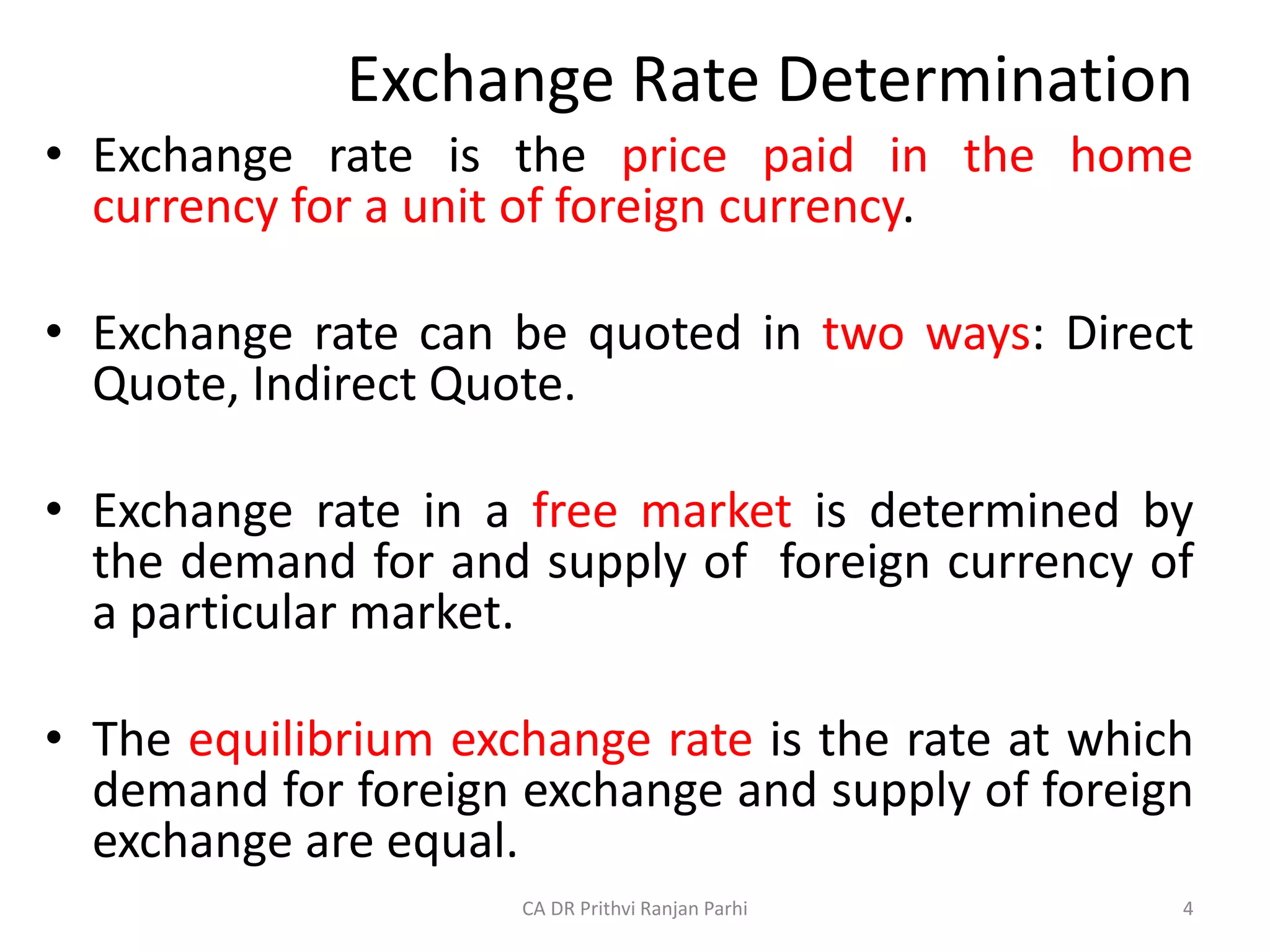 Exchange Rate Determination
• Exchange rate is the price paid in the home
currency for a unit of foreign currency.
• Exchange rate can be quoted in two ways: Direct
Quote, Indirect Quote.
• Exchange rate in a free market is determined by
the demand for and supply of foreign currency of
a particular market.
• The equilibrium exchange rate is the rate at which
demand for foreign exchange and supply of foreign
exchange are equal.
4
CA DR Prithvi Ranjan Parhi
 