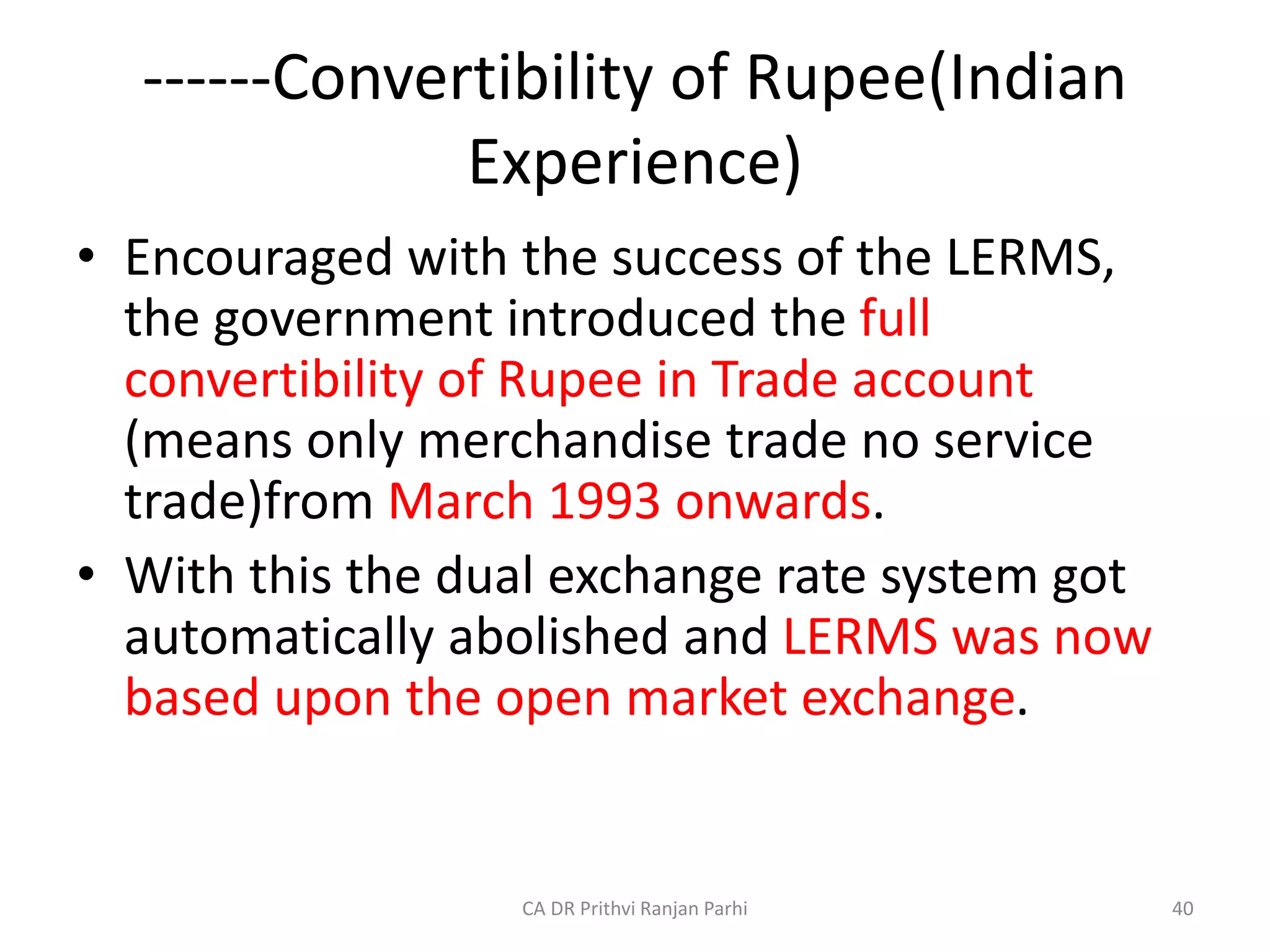 ------Convertibility of Rupee(Indian
Experience)
• Encouraged with the success of the LERMS,
the government introduced the full
convertibility of Rupee in Trade account
(means only merchandise trade no service
trade)from March 1993 onwards.
• With this the dual exchange rate system got
automatically abolished and LERMS was now
based upon the open market exchange.
40
CA DR Prithvi Ranjan Parhi
 