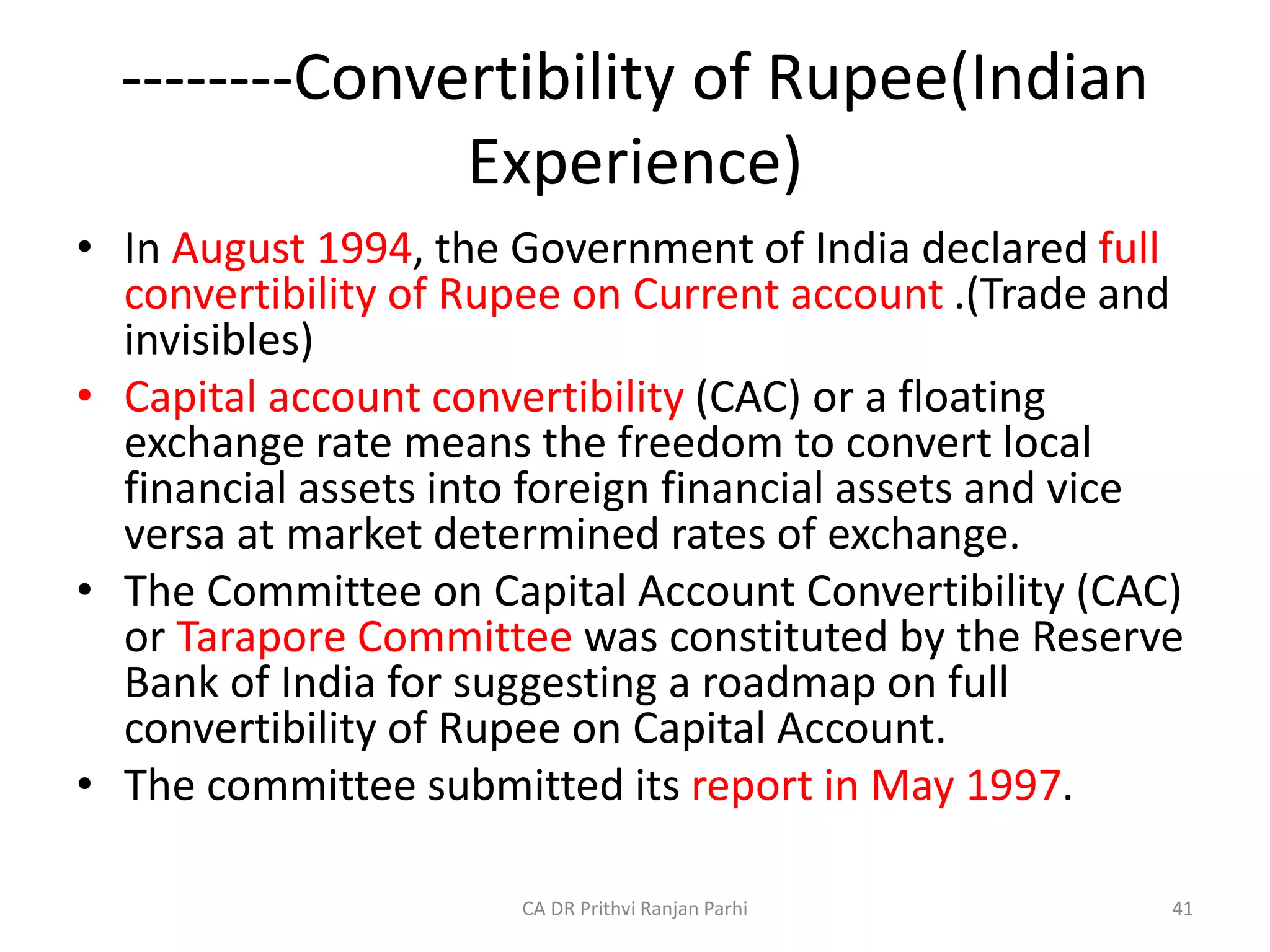 --------Convertibility of Rupee(Indian
Experience)
• In August 1994, the Government of India declared full
convertibility of Rupee on Current account .(Trade and
invisibles)
• Capital account convertibility (CAC) or a floating
exchange rate means the freedom to convert local
financial assets into foreign financial assets and vice
versa at market determined rates of exchange.
• The Committee on Capital Account Convertibility (CAC)
or Tarapore Committee was constituted by the Reserve
Bank of India for suggesting a roadmap on full
convertibility of Rupee on Capital Account.
• The committee submitted its report in May 1997.
41
CA DR Prithvi Ranjan Parhi
 