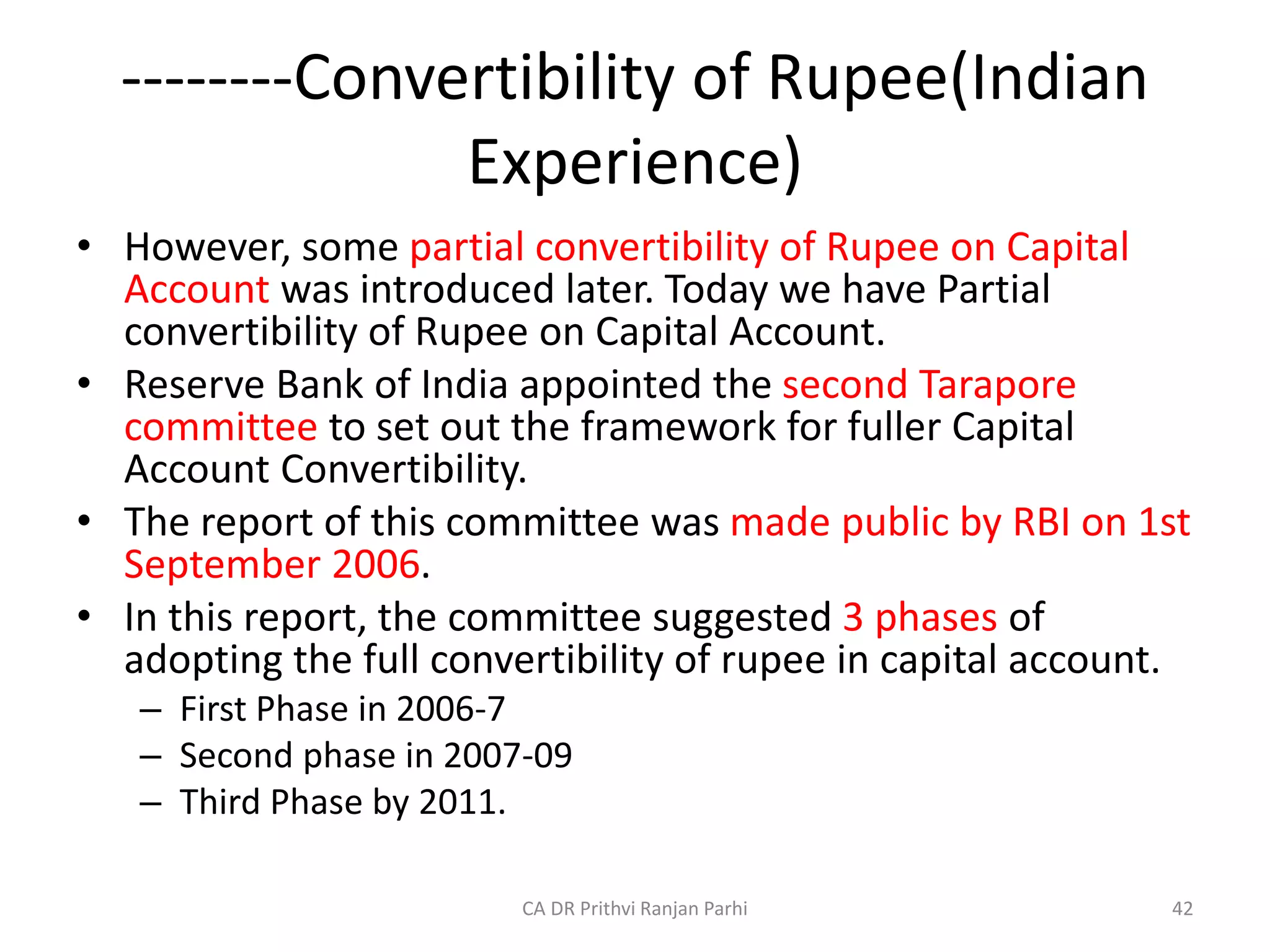 --------Convertibility of Rupee(Indian
Experience)
• However, some partial convertibility of Rupee on Capital
Account was introduced later. Today we have Partial
convertibility of Rupee on Capital Account.
• Reserve Bank of India appointed the second Tarapore
committee to set out the framework for fuller Capital
Account Convertibility.
• The report of this committee was made public by RBI on 1st
September 2006.
• In this report, the committee suggested 3 phases of
adopting the full convertibility of rupee in capital account.
– First Phase in 2006-7
– Second phase in 2007-09
– Third Phase by 2011.
42
CA DR Prithvi Ranjan Parhi
 