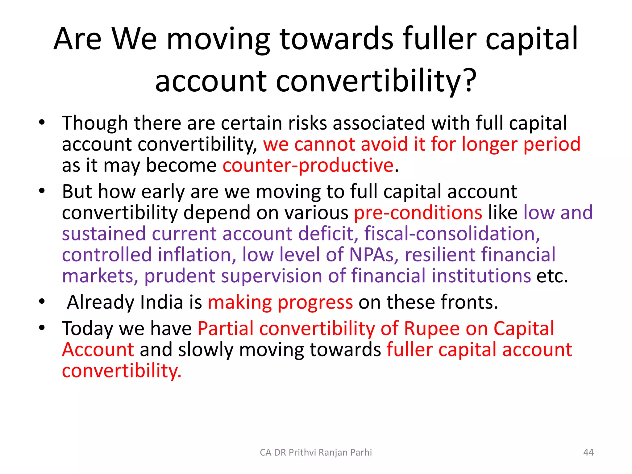 Are We moving towards fuller capital
account convertibility?
• Though there are certain risks associated with full capital
account convertibility, we cannot avoid it for longer period
as it may become counter-productive.
• But how early are we moving to full capital account
convertibility depend on various pre-conditions like low and
sustained current account deficit, fiscal-consolidation,
controlled inflation, low level of NPAs, resilient financial
markets, prudent supervision of financial institutions etc.
• Already India is making progress on these fronts.
• Today we have Partial convertibility of Rupee on Capital
Account and slowly moving towards fuller capital account
convertibility.
44
CA DR Prithvi Ranjan Parhi
 